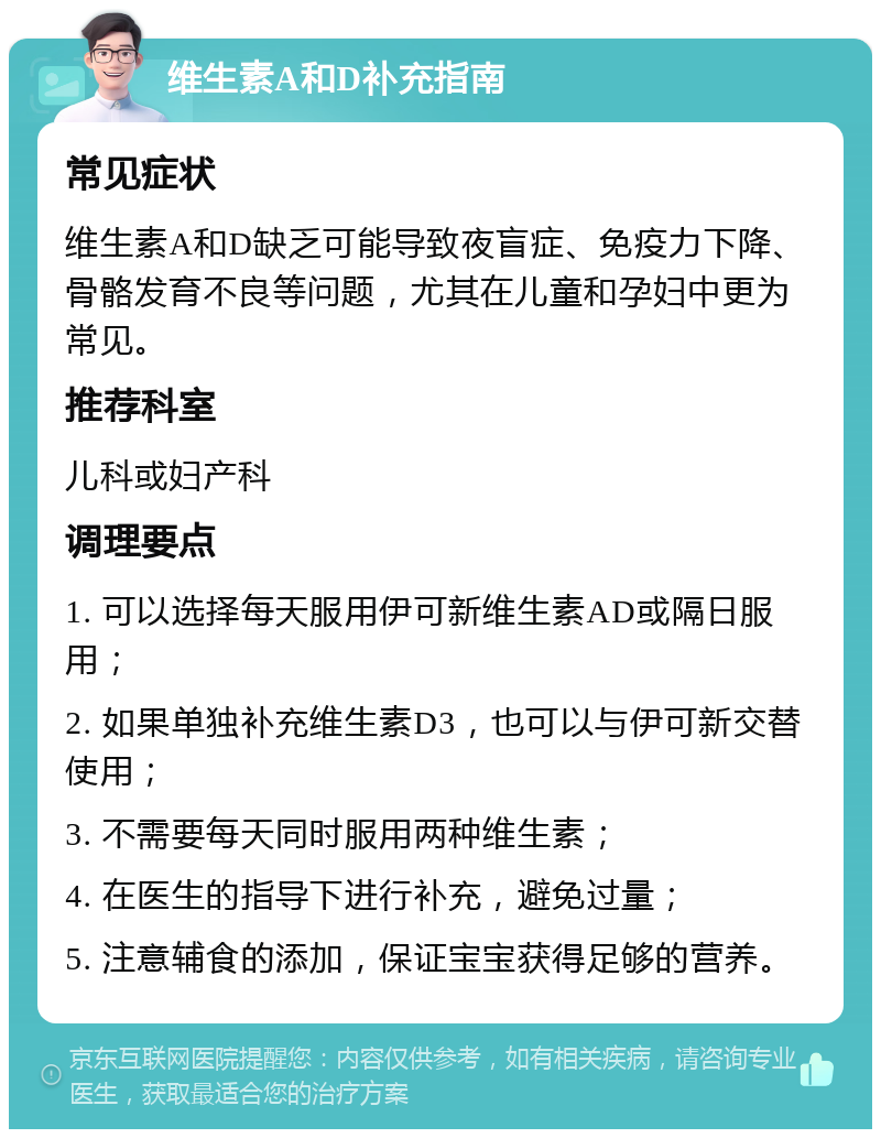 维生素A和D补充指南 常见症状 维生素A和D缺乏可能导致夜盲症、免疫力下降、骨骼发育不良等问题，尤其在儿童和孕妇中更为常见。 推荐科室 儿科或妇产科 调理要点 1. 可以选择每天服用伊可新维生素AD或隔日服用； 2. 如果单独补充维生素D3，也可以与伊可新交替使用； 3. 不需要每天同时服用两种维生素； 4. 在医生的指导下进行补充，避免过量； 5. 注意辅食的添加，保证宝宝获得足够的营养。