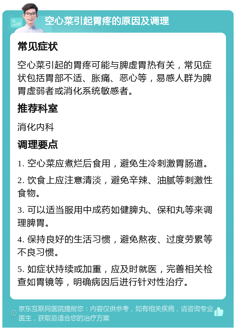 空心菜引起胃疼的原因及调理 常见症状 空心菜引起的胃疼可能与脾虚胃热有关，常见症状包括胃部不适、胀痛、恶心等，易感人群为脾胃虚弱者或消化系统敏感者。 推荐科室 消化内科 调理要点 1. 空心菜应煮烂后食用，避免生冷刺激胃肠道。 2. 饮食上应注意清淡，避免辛辣、油腻等刺激性食物。 3. 可以适当服用中成药如健脾丸、保和丸等来调理脾胃。 4. 保持良好的生活习惯，避免熬夜、过度劳累等不良习惯。 5. 如症状持续或加重，应及时就医，完善相关检查如胃镜等，明确病因后进行针对性治疗。