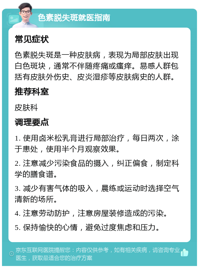 色素脱失斑就医指南 常见症状 色素脱失斑是一种皮肤病，表现为局部皮肤出现白色斑块，通常不伴随疼痛或瘙痒。易感人群包括有皮肤外伤史、皮炎湿疹等皮肤病史的人群。 推荐科室 皮肤科 调理要点 1. 使用卤米松乳膏进行局部治疗，每日两次，涂于患处，使用半个月观察效果。 2. 注意减少污染食品的摄入，纠正偏食，制定科学的膳食谱。 3. 减少有害气体的吸入，晨练或运动时选择空气清新的场所。 4. 注意劳动防护，注意房屋装修造成的污染。 5. 保持愉快的心情，避免过度焦虑和压力。