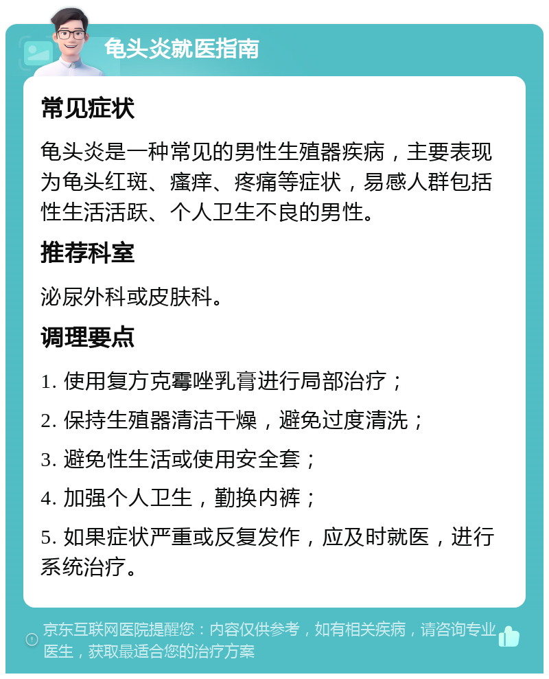 龟头炎就医指南 常见症状 龟头炎是一种常见的男性生殖器疾病，主要表现为龟头红斑、瘙痒、疼痛等症状，易感人群包括性生活活跃、个人卫生不良的男性。 推荐科室 泌尿外科或皮肤科。 调理要点 1. 使用复方克霉唑乳膏进行局部治疗； 2. 保持生殖器清洁干燥，避免过度清洗； 3. 避免性生活或使用安全套； 4. 加强个人卫生，勤换内裤； 5. 如果症状严重或反复发作，应及时就医，进行系统治疗。