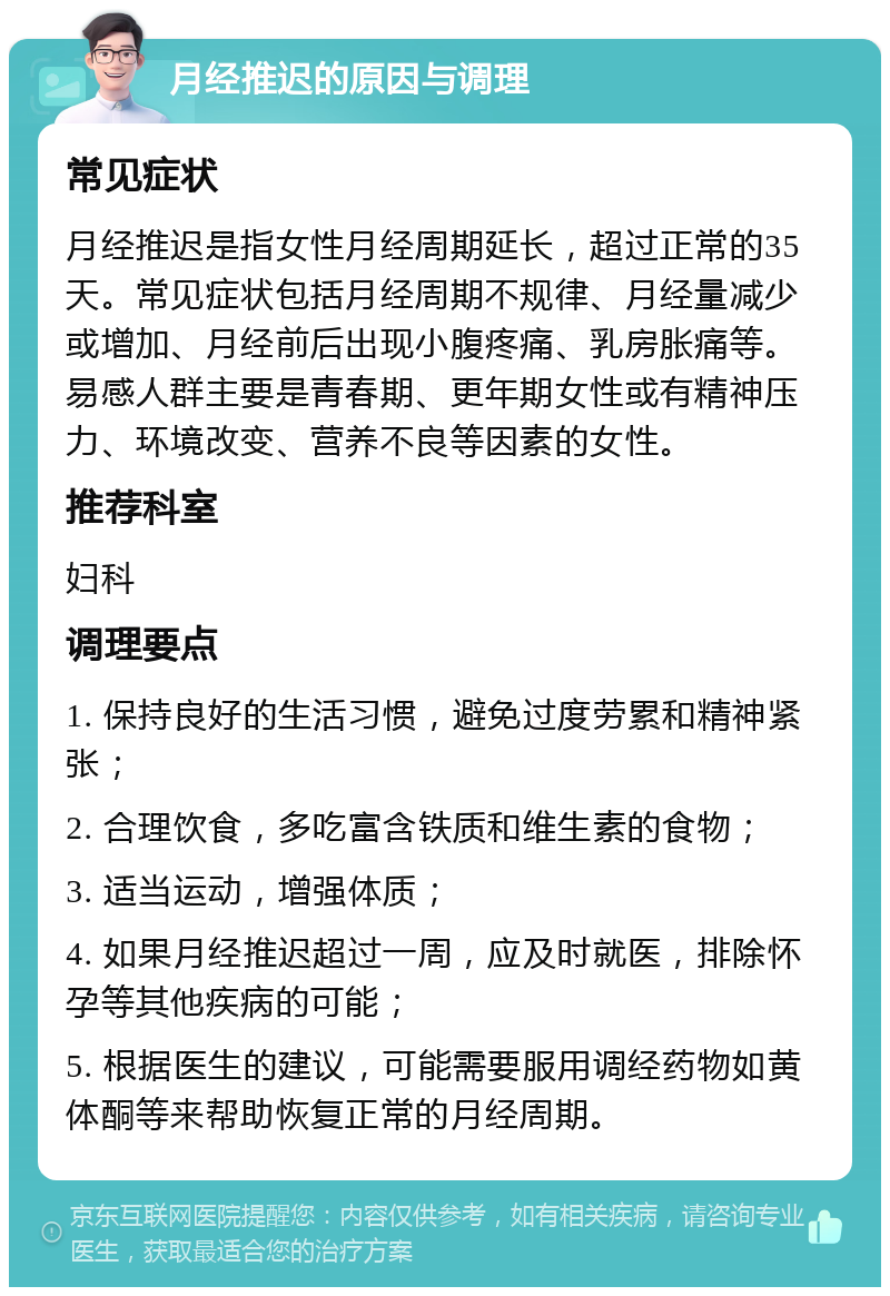 月经推迟的原因与调理 常见症状 月经推迟是指女性月经周期延长，超过正常的35天。常见症状包括月经周期不规律、月经量减少或增加、月经前后出现小腹疼痛、乳房胀痛等。易感人群主要是青春期、更年期女性或有精神压力、环境改变、营养不良等因素的女性。 推荐科室 妇科 调理要点 1. 保持良好的生活习惯，避免过度劳累和精神紧张； 2. 合理饮食，多吃富含铁质和维生素的食物； 3. 适当运动，增强体质； 4. 如果月经推迟超过一周，应及时就医，排除怀孕等其他疾病的可能； 5. 根据医生的建议，可能需要服用调经药物如黄体酮等来帮助恢复正常的月经周期。