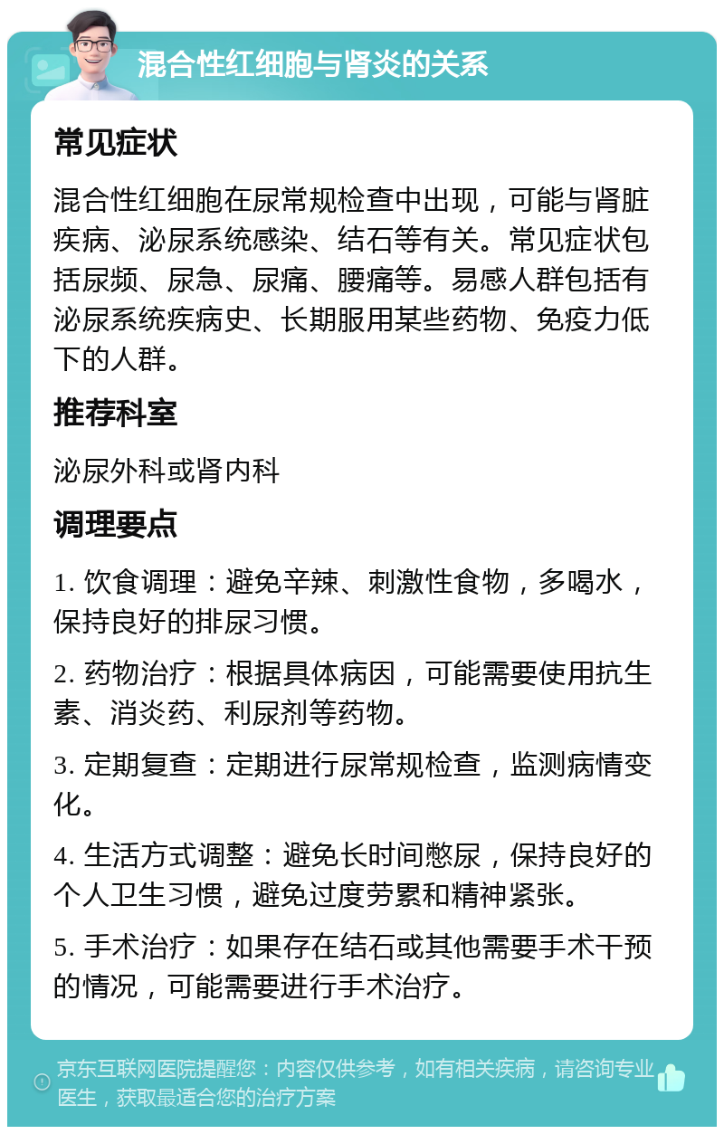 混合性红细胞与肾炎的关系 常见症状 混合性红细胞在尿常规检查中出现，可能与肾脏疾病、泌尿系统感染、结石等有关。常见症状包括尿频、尿急、尿痛、腰痛等。易感人群包括有泌尿系统疾病史、长期服用某些药物、免疫力低下的人群。 推荐科室 泌尿外科或肾内科 调理要点 1. 饮食调理：避免辛辣、刺激性食物，多喝水，保持良好的排尿习惯。 2. 药物治疗：根据具体病因，可能需要使用抗生素、消炎药、利尿剂等药物。 3. 定期复查：定期进行尿常规检查，监测病情变化。 4. 生活方式调整：避免长时间憋尿，保持良好的个人卫生习惯，避免过度劳累和精神紧张。 5. 手术治疗：如果存在结石或其他需要手术干预的情况，可能需要进行手术治疗。