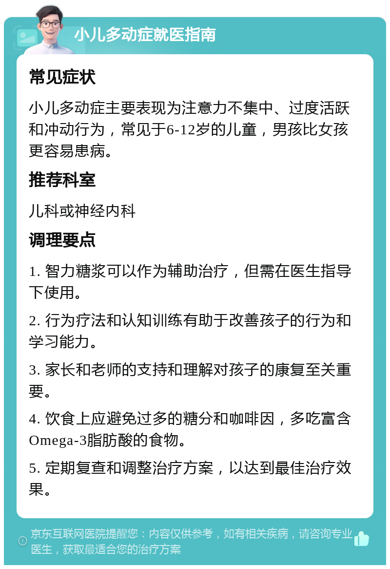 小儿多动症就医指南 常见症状 小儿多动症主要表现为注意力不集中、过度活跃和冲动行为，常见于6-12岁的儿童，男孩比女孩更容易患病。 推荐科室 儿科或神经内科 调理要点 1. 智力糖浆可以作为辅助治疗，但需在医生指导下使用。 2. 行为疗法和认知训练有助于改善孩子的行为和学习能力。 3. 家长和老师的支持和理解对孩子的康复至关重要。 4. 饮食上应避免过多的糖分和咖啡因，多吃富含Omega-3脂肪酸的食物。 5. 定期复查和调整治疗方案，以达到最佳治疗效果。