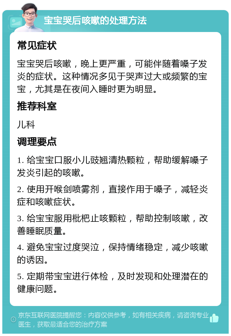 宝宝哭后咳嗽的处理方法 常见症状 宝宝哭后咳嗽，晚上更严重，可能伴随着嗓子发炎的症状。这种情况多见于哭声过大或频繁的宝宝，尤其是在夜间入睡时更为明显。 推荐科室 儿科 调理要点 1. 给宝宝口服小儿豉翘清热颗粒，帮助缓解嗓子发炎引起的咳嗽。 2. 使用开喉剑喷雾剂，直接作用于嗓子，减轻炎症和咳嗽症状。 3. 给宝宝服用枇杷止咳颗粒，帮助控制咳嗽，改善睡眠质量。 4. 避免宝宝过度哭泣，保持情绪稳定，减少咳嗽的诱因。 5. 定期带宝宝进行体检，及时发现和处理潜在的健康问题。