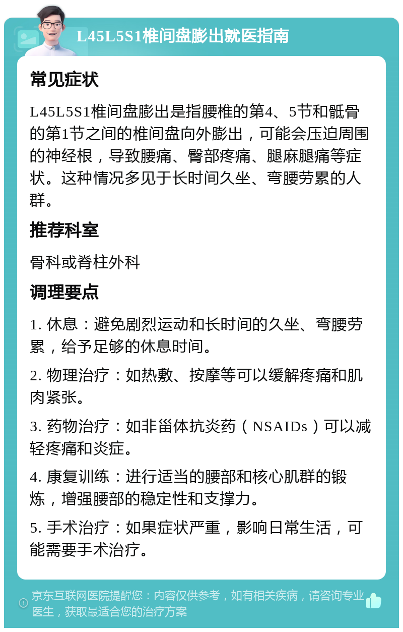 L45L5S1椎间盘膨出就医指南 常见症状 L45L5S1椎间盘膨出是指腰椎的第4、5节和骶骨的第1节之间的椎间盘向外膨出，可能会压迫周围的神经根，导致腰痛、臀部疼痛、腿麻腿痛等症状。这种情况多见于长时间久坐、弯腰劳累的人群。 推荐科室 骨科或脊柱外科 调理要点 1. 休息：避免剧烈运动和长时间的久坐、弯腰劳累，给予足够的休息时间。 2. 物理治疗：如热敷、按摩等可以缓解疼痛和肌肉紧张。 3. 药物治疗：如非甾体抗炎药（NSAIDs）可以减轻疼痛和炎症。 4. 康复训练：进行适当的腰部和核心肌群的锻炼，增强腰部的稳定性和支撑力。 5. 手术治疗：如果症状严重，影响日常生活，可能需要手术治疗。