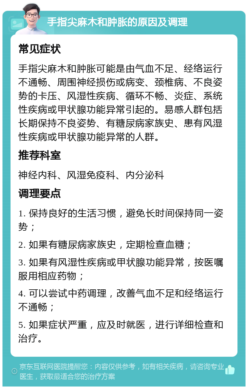 手指尖麻木和肿胀的原因及调理 常见症状 手指尖麻木和肿胀可能是由气血不足、经络运行不通畅、周围神经损伤或病变、颈椎病、不良姿势的卡压、风湿性疾病、循环不畅、炎症、系统性疾病或甲状腺功能异常引起的。易感人群包括长期保持不良姿势、有糖尿病家族史、患有风湿性疾病或甲状腺功能异常的人群。 推荐科室 神经内科、风湿免疫科、内分泌科 调理要点 1. 保持良好的生活习惯，避免长时间保持同一姿势； 2. 如果有糖尿病家族史，定期检查血糖； 3. 如果有风湿性疾病或甲状腺功能异常，按医嘱服用相应药物； 4. 可以尝试中药调理，改善气血不足和经络运行不通畅； 5. 如果症状严重，应及时就医，进行详细检查和治疗。