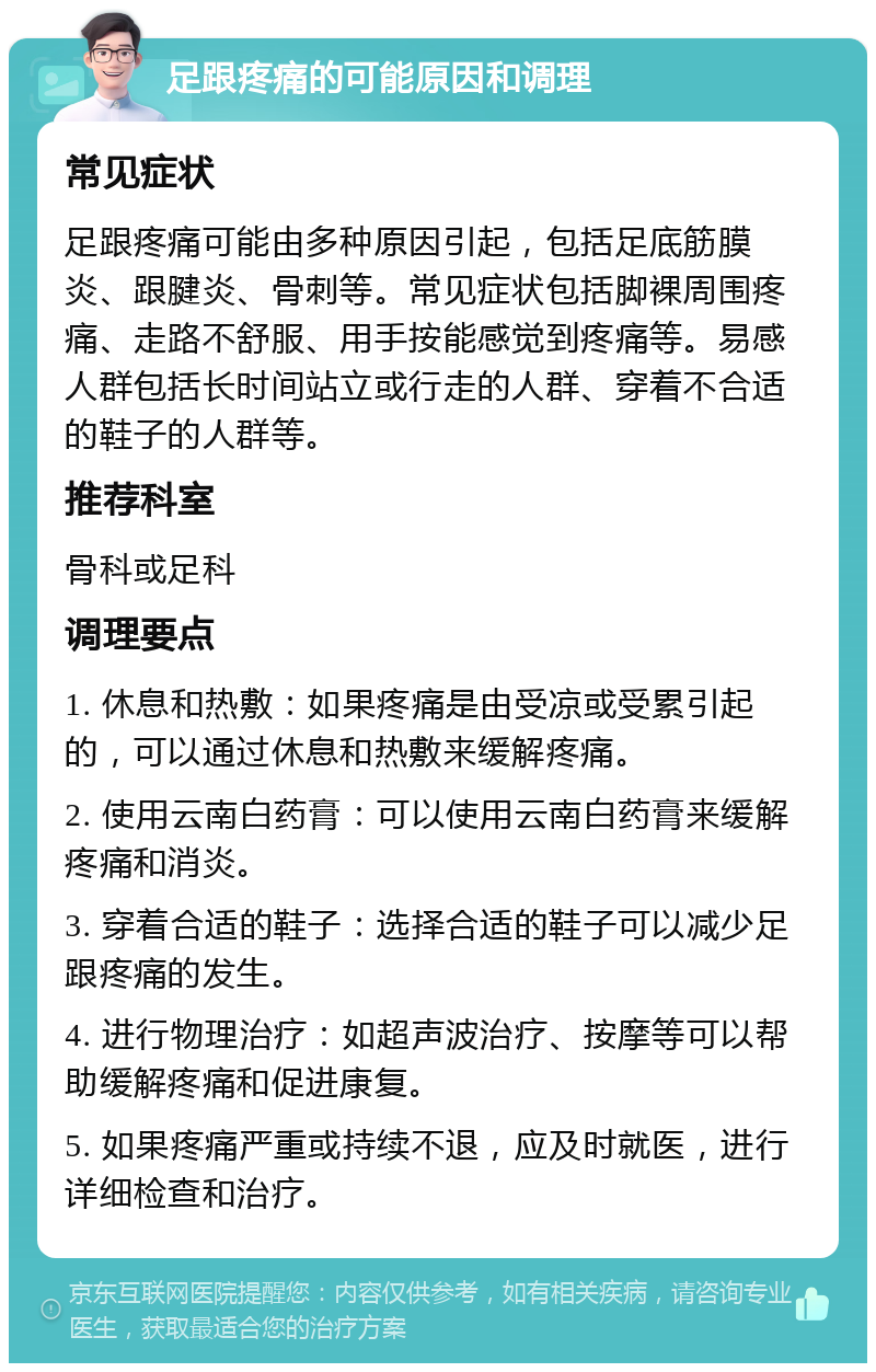 足跟疼痛的可能原因和调理 常见症状 足跟疼痛可能由多种原因引起，包括足底筋膜炎、跟腱炎、骨刺等。常见症状包括脚裸周围疼痛、走路不舒服、用手按能感觉到疼痛等。易感人群包括长时间站立或行走的人群、穿着不合适的鞋子的人群等。 推荐科室 骨科或足科 调理要点 1. 休息和热敷：如果疼痛是由受凉或受累引起的，可以通过休息和热敷来缓解疼痛。 2. 使用云南白药膏：可以使用云南白药膏来缓解疼痛和消炎。 3. 穿着合适的鞋子：选择合适的鞋子可以减少足跟疼痛的发生。 4. 进行物理治疗：如超声波治疗、按摩等可以帮助缓解疼痛和促进康复。 5. 如果疼痛严重或持续不退，应及时就医，进行详细检查和治疗。