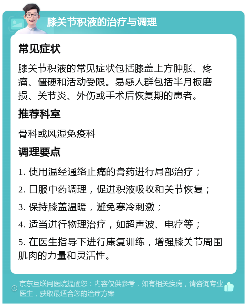 膝关节积液的治疗与调理 常见症状 膝关节积液的常见症状包括膝盖上方肿胀、疼痛、僵硬和活动受限。易感人群包括半月板磨损、关节炎、外伤或手术后恢复期的患者。 推荐科室 骨科或风湿免疫科 调理要点 1. 使用温经通络止痛的膏药进行局部治疗； 2. 口服中药调理，促进积液吸收和关节恢复； 3. 保持膝盖温暖，避免寒冷刺激； 4. 适当进行物理治疗，如超声波、电疗等； 5. 在医生指导下进行康复训练，增强膝关节周围肌肉的力量和灵活性。