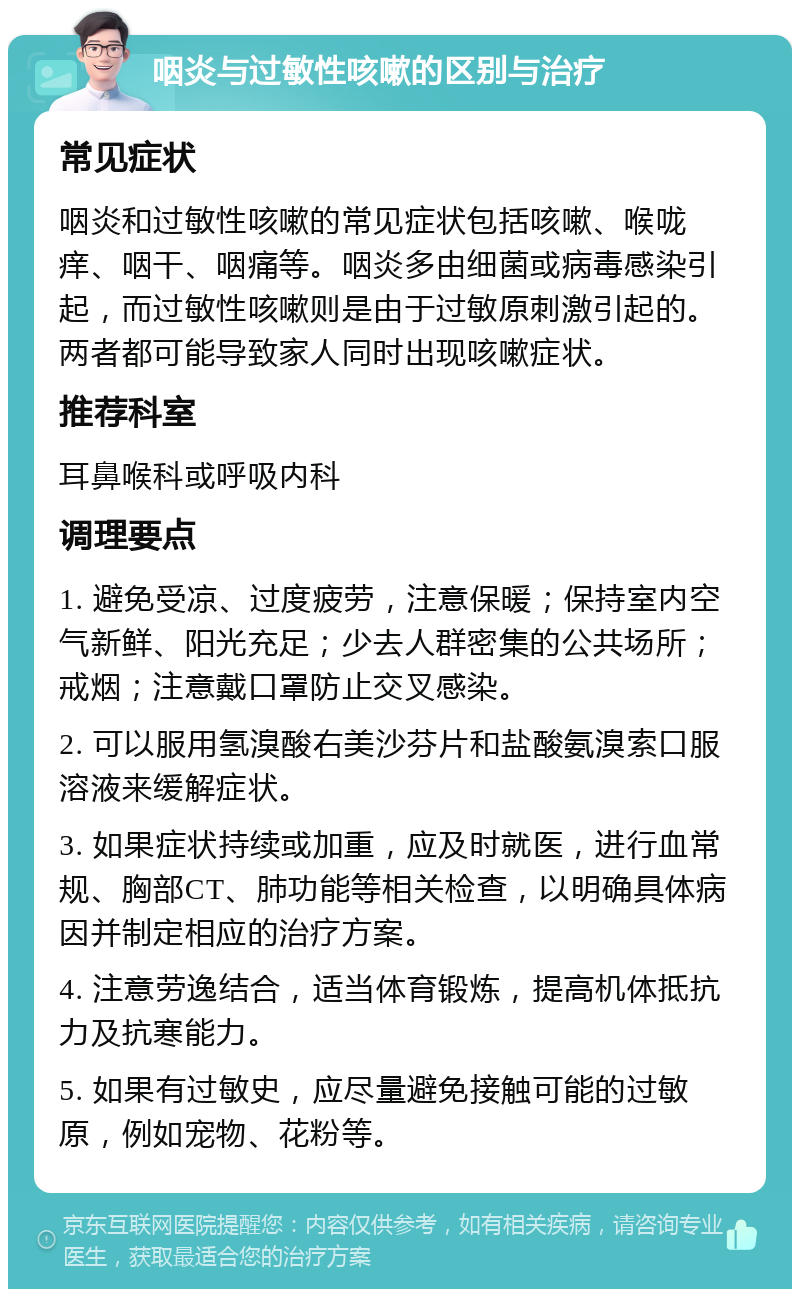 咽炎与过敏性咳嗽的区别与治疗 常见症状 咽炎和过敏性咳嗽的常见症状包括咳嗽、喉咙痒、咽干、咽痛等。咽炎多由细菌或病毒感染引起，而过敏性咳嗽则是由于过敏原刺激引起的。两者都可能导致家人同时出现咳嗽症状。 推荐科室 耳鼻喉科或呼吸内科 调理要点 1. 避免受凉、过度疲劳，注意保暖；保持室内空气新鲜、阳光充足；少去人群密集的公共场所；戒烟；注意戴口罩防止交叉感染。 2. 可以服用氢溴酸右美沙芬片和盐酸氨溴索口服溶液来缓解症状。 3. 如果症状持续或加重，应及时就医，进行血常规、胸部CT、肺功能等相关检查，以明确具体病因并制定相应的治疗方案。 4. 注意劳逸结合，适当体育锻炼，提高机体抵抗力及抗寒能力。 5. 如果有过敏史，应尽量避免接触可能的过敏原，例如宠物、花粉等。