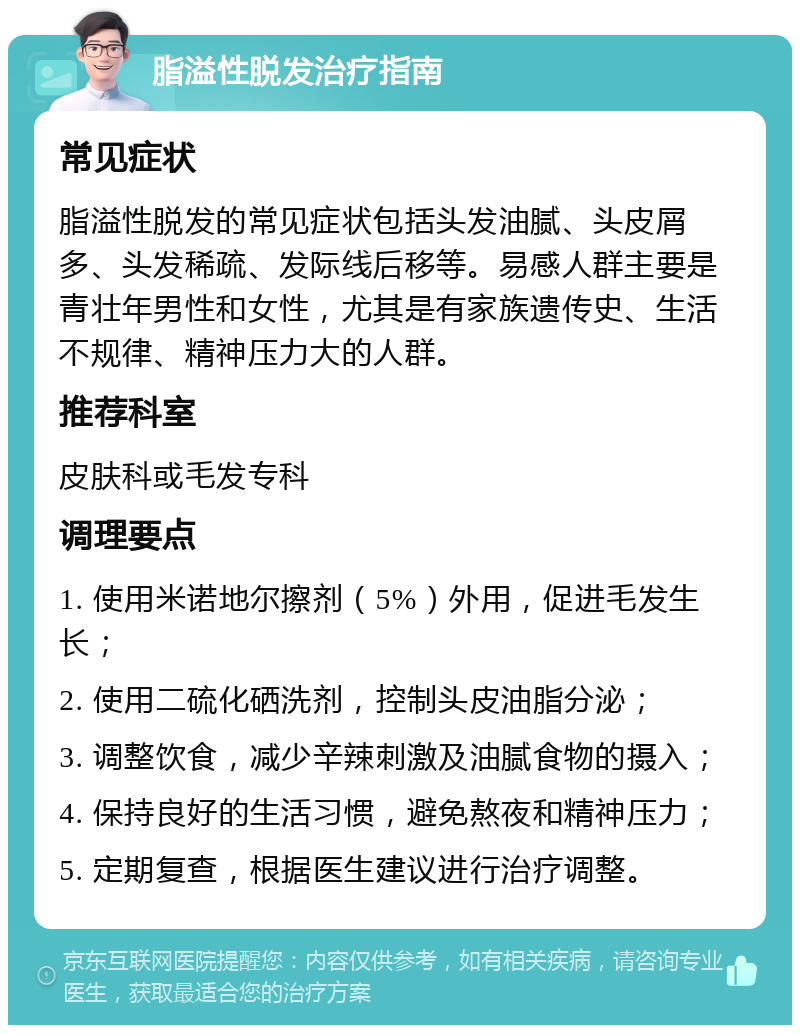 脂溢性脱发治疗指南 常见症状 脂溢性脱发的常见症状包括头发油腻、头皮屑多、头发稀疏、发际线后移等。易感人群主要是青壮年男性和女性，尤其是有家族遗传史、生活不规律、精神压力大的人群。 推荐科室 皮肤科或毛发专科 调理要点 1. 使用米诺地尔擦剂（5%）外用，促进毛发生长； 2. 使用二硫化硒洗剂，控制头皮油脂分泌； 3. 调整饮食，减少辛辣刺激及油腻食物的摄入； 4. 保持良好的生活习惯，避免熬夜和精神压力； 5. 定期复查，根据医生建议进行治疗调整。