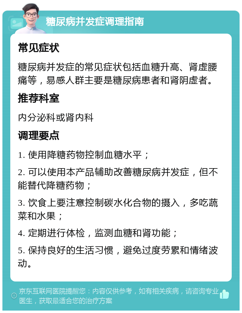 糖尿病并发症调理指南 常见症状 糖尿病并发症的常见症状包括血糖升高、肾虚腰痛等，易感人群主要是糖尿病患者和肾阴虚者。 推荐科室 内分泌科或肾内科 调理要点 1. 使用降糖药物控制血糖水平； 2. 可以使用本产品辅助改善糖尿病并发症，但不能替代降糖药物； 3. 饮食上要注意控制碳水化合物的摄入，多吃蔬菜和水果； 4. 定期进行体检，监测血糖和肾功能； 5. 保持良好的生活习惯，避免过度劳累和情绪波动。