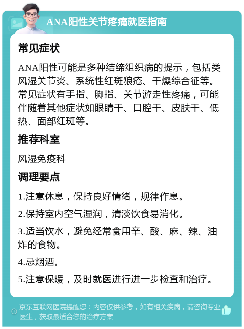 ANA阳性关节疼痛就医指南 常见症状 ANA阳性可能是多种结缔组织病的提示，包括类风湿关节炎、系统性红斑狼疮、干燥综合征等。常见症状有手指、脚指、关节游走性疼痛，可能伴随着其他症状如眼睛干、口腔干、皮肤干、低热、面部红斑等。 推荐科室 风湿免疫科 调理要点 1.注意休息，保持良好情绪，规律作息。 2.保持室内空气湿润，清淡饮食易消化。 3.适当饮水，避免经常食用辛、酸、麻、辣、油炸的食物。 4.忌烟酒。 5.注意保暖，及时就医进行进一步检查和治疗。