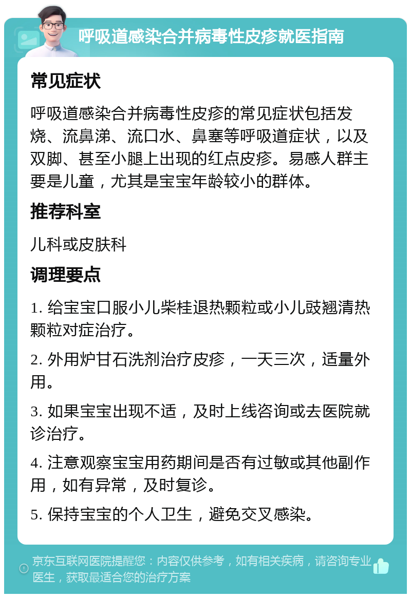 呼吸道感染合并病毒性皮疹就医指南 常见症状 呼吸道感染合并病毒性皮疹的常见症状包括发烧、流鼻涕、流口水、鼻塞等呼吸道症状，以及双脚、甚至小腿上出现的红点皮疹。易感人群主要是儿童，尤其是宝宝年龄较小的群体。 推荐科室 儿科或皮肤科 调理要点 1. 给宝宝口服小儿柴桂退热颗粒或小儿豉翘清热颗粒对症治疗。 2. 外用炉甘石洗剂治疗皮疹，一天三次，适量外用。 3. 如果宝宝出现不适，及时上线咨询或去医院就诊治疗。 4. 注意观察宝宝用药期间是否有过敏或其他副作用，如有异常，及时复诊。 5. 保持宝宝的个人卫生，避免交叉感染。