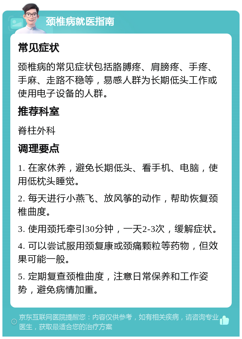 颈椎病就医指南 常见症状 颈椎病的常见症状包括胳膊疼、肩膀疼、手疼、手麻、走路不稳等，易感人群为长期低头工作或使用电子设备的人群。 推荐科室 脊柱外科 调理要点 1. 在家休养，避免长期低头、看手机、电脑，使用低枕头睡觉。 2. 每天进行小燕飞、放风筝的动作，帮助恢复颈椎曲度。 3. 使用颈托牵引30分钟，一天2-3次，缓解症状。 4. 可以尝试服用颈复康或颈痛颗粒等药物，但效果可能一般。 5. 定期复查颈椎曲度，注意日常保养和工作姿势，避免病情加重。