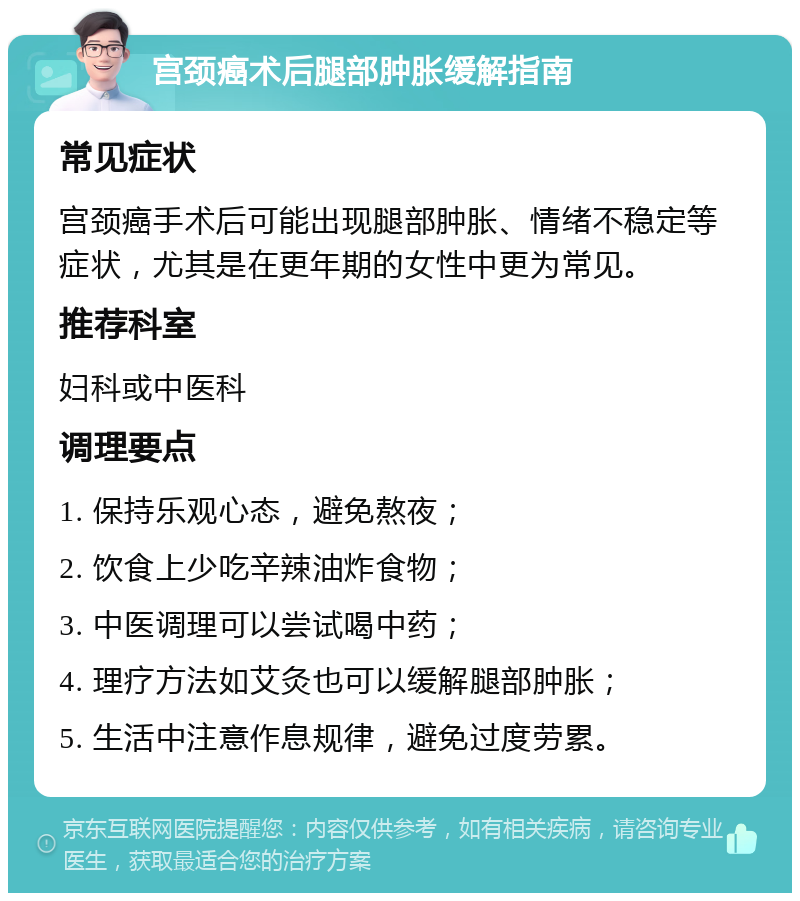 宫颈癌术后腿部肿胀缓解指南 常见症状 宫颈癌手术后可能出现腿部肿胀、情绪不稳定等症状，尤其是在更年期的女性中更为常见。 推荐科室 妇科或中医科 调理要点 1. 保持乐观心态，避免熬夜； 2. 饮食上少吃辛辣油炸食物； 3. 中医调理可以尝试喝中药； 4. 理疗方法如艾灸也可以缓解腿部肿胀； 5. 生活中注意作息规律，避免过度劳累。