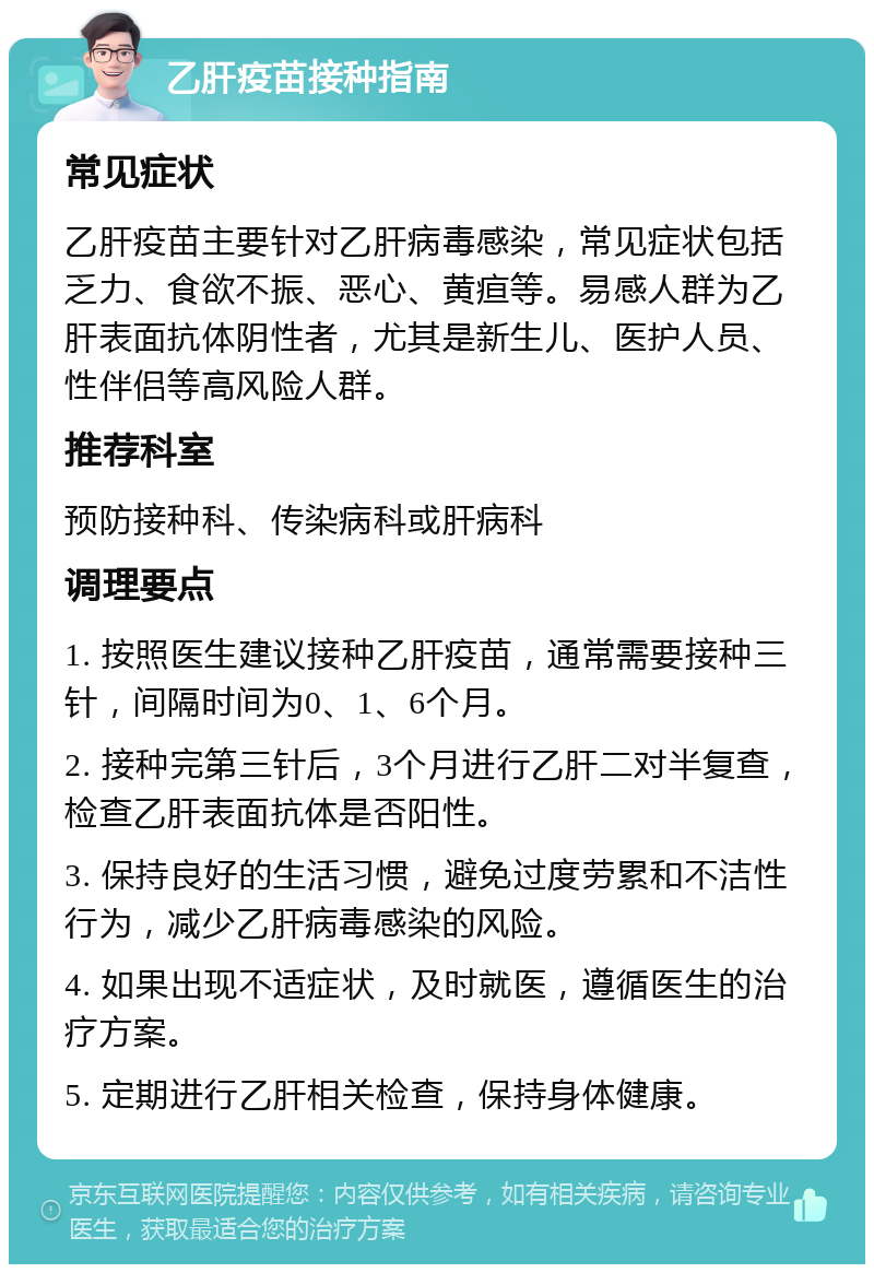 乙肝疫苗接种指南 常见症状 乙肝疫苗主要针对乙肝病毒感染，常见症状包括乏力、食欲不振、恶心、黄疸等。易感人群为乙肝表面抗体阴性者，尤其是新生儿、医护人员、性伴侣等高风险人群。 推荐科室 预防接种科、传染病科或肝病科 调理要点 1. 按照医生建议接种乙肝疫苗，通常需要接种三针，间隔时间为0、1、6个月。 2. 接种完第三针后，3个月进行乙肝二对半复查，检查乙肝表面抗体是否阳性。 3. 保持良好的生活习惯，避免过度劳累和不洁性行为，减少乙肝病毒感染的风险。 4. 如果出现不适症状，及时就医，遵循医生的治疗方案。 5. 定期进行乙肝相关检查，保持身体健康。