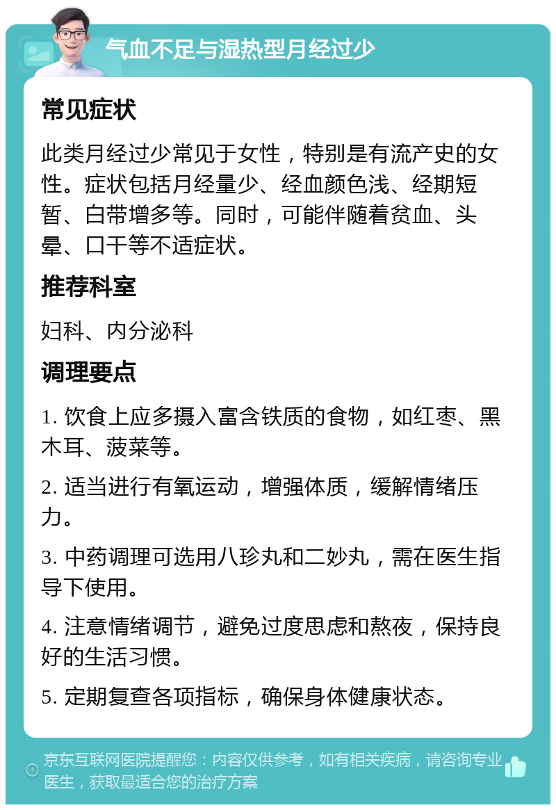 气血不足与湿热型月经过少 常见症状 此类月经过少常见于女性，特别是有流产史的女性。症状包括月经量少、经血颜色浅、经期短暂、白带增多等。同时，可能伴随着贫血、头晕、口干等不适症状。 推荐科室 妇科、内分泌科 调理要点 1. 饮食上应多摄入富含铁质的食物，如红枣、黑木耳、菠菜等。 2. 适当进行有氧运动，增强体质，缓解情绪压力。 3. 中药调理可选用八珍丸和二妙丸，需在医生指导下使用。 4. 注意情绪调节，避免过度思虑和熬夜，保持良好的生活习惯。 5. 定期复查各项指标，确保身体健康状态。