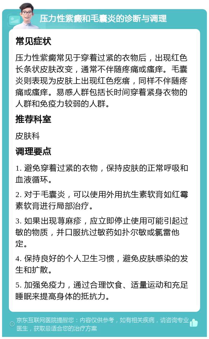 压力性紫癜和毛囊炎的诊断与调理 常见症状 压力性紫癜常见于穿着过紧的衣物后，出现红色长条状皮肤改变，通常不伴随疼痛或瘙痒。毛囊炎则表现为皮肤上出现红色疙瘩，同样不伴随疼痛或瘙痒。易感人群包括长时间穿着紧身衣物的人群和免疫力较弱的人群。 推荐科室 皮肤科 调理要点 1. 避免穿着过紧的衣物，保持皮肤的正常呼吸和血液循环。 2. 对于毛囊炎，可以使用外用抗生素软膏如红霉素软膏进行局部治疗。 3. 如果出现荨麻疹，应立即停止使用可能引起过敏的物质，并口服抗过敏药如扑尔敏或氯雷他定。 4. 保持良好的个人卫生习惯，避免皮肤感染的发生和扩散。 5. 加强免疫力，通过合理饮食、适量运动和充足睡眠来提高身体的抵抗力。