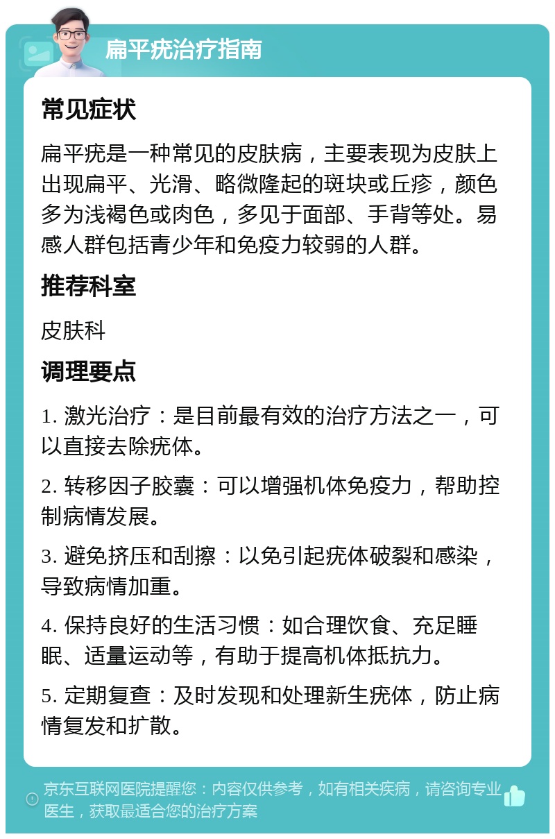 扁平疣治疗指南 常见症状 扁平疣是一种常见的皮肤病，主要表现为皮肤上出现扁平、光滑、略微隆起的斑块或丘疹，颜色多为浅褐色或肉色，多见于面部、手背等处。易感人群包括青少年和免疫力较弱的人群。 推荐科室 皮肤科 调理要点 1. 激光治疗：是目前最有效的治疗方法之一，可以直接去除疣体。 2. 转移因子胶囊：可以增强机体免疫力，帮助控制病情发展。 3. 避免挤压和刮擦：以免引起疣体破裂和感染，导致病情加重。 4. 保持良好的生活习惯：如合理饮食、充足睡眠、适量运动等，有助于提高机体抵抗力。 5. 定期复查：及时发现和处理新生疣体，防止病情复发和扩散。