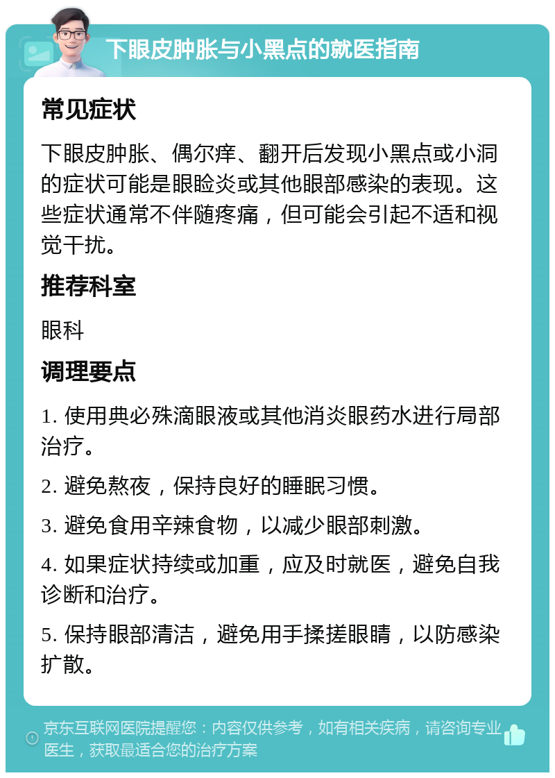 下眼皮肿胀与小黑点的就医指南 常见症状 下眼皮肿胀、偶尔痒、翻开后发现小黑点或小洞的症状可能是眼睑炎或其他眼部感染的表现。这些症状通常不伴随疼痛，但可能会引起不适和视觉干扰。 推荐科室 眼科 调理要点 1. 使用典必殊滴眼液或其他消炎眼药水进行局部治疗。 2. 避免熬夜，保持良好的睡眠习惯。 3. 避免食用辛辣食物，以减少眼部刺激。 4. 如果症状持续或加重，应及时就医，避免自我诊断和治疗。 5. 保持眼部清洁，避免用手揉搓眼睛，以防感染扩散。