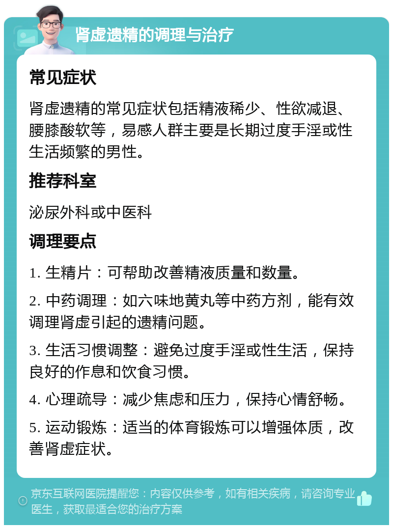 肾虚遗精的调理与治疗 常见症状 肾虚遗精的常见症状包括精液稀少、性欲减退、腰膝酸软等，易感人群主要是长期过度手淫或性生活频繁的男性。 推荐科室 泌尿外科或中医科 调理要点 1. 生精片：可帮助改善精液质量和数量。 2. 中药调理：如六味地黄丸等中药方剂，能有效调理肾虚引起的遗精问题。 3. 生活习惯调整：避免过度手淫或性生活，保持良好的作息和饮食习惯。 4. 心理疏导：减少焦虑和压力，保持心情舒畅。 5. 运动锻炼：适当的体育锻炼可以增强体质，改善肾虚症状。