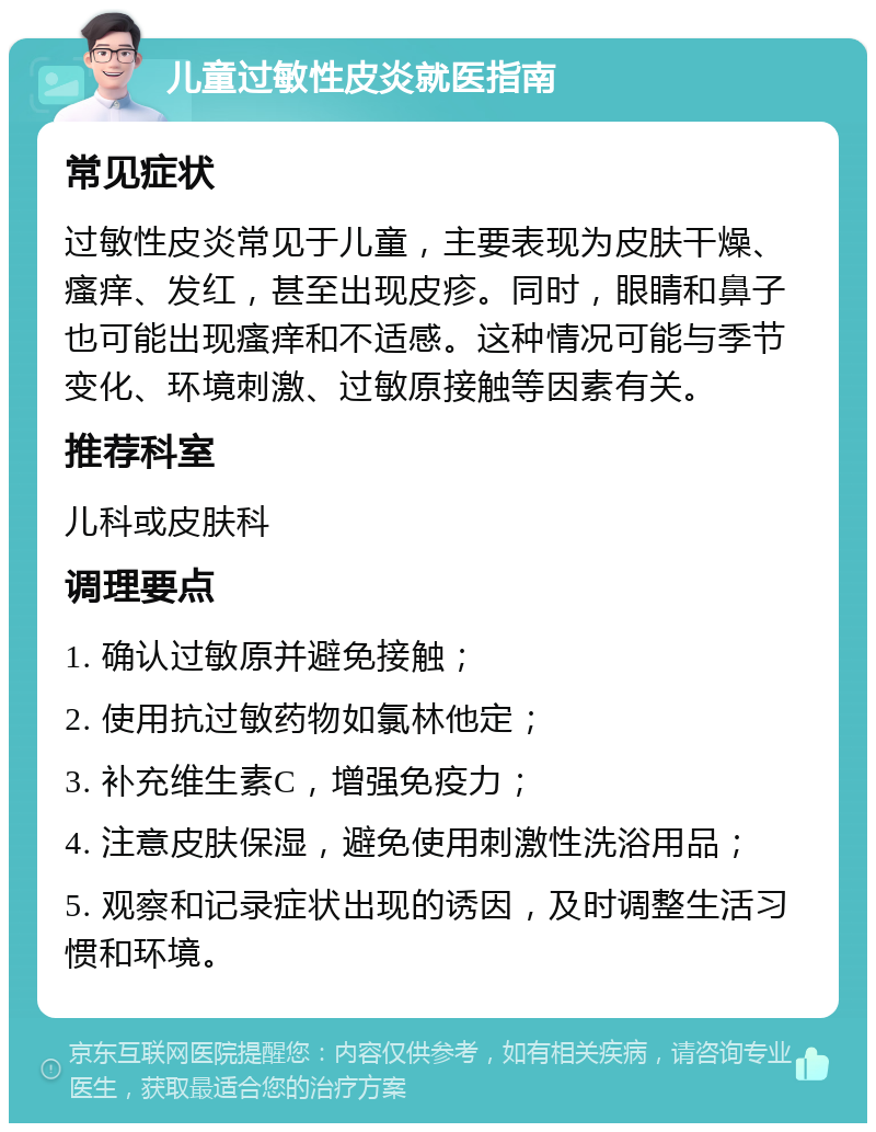 儿童过敏性皮炎就医指南 常见症状 过敏性皮炎常见于儿童，主要表现为皮肤干燥、瘙痒、发红，甚至出现皮疹。同时，眼睛和鼻子也可能出现瘙痒和不适感。这种情况可能与季节变化、环境刺激、过敏原接触等因素有关。 推荐科室 儿科或皮肤科 调理要点 1. 确认过敏原并避免接触； 2. 使用抗过敏药物如氯林他定； 3. 补充维生素C，增强免疫力； 4. 注意皮肤保湿，避免使用刺激性洗浴用品； 5. 观察和记录症状出现的诱因，及时调整生活习惯和环境。