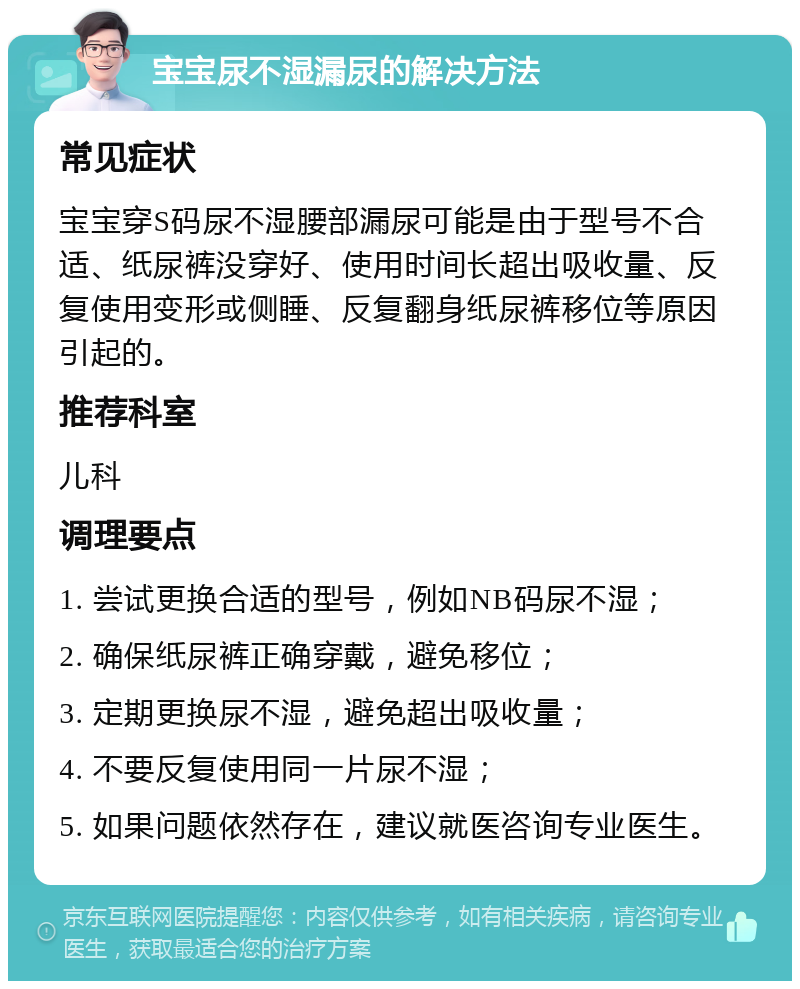 宝宝尿不湿漏尿的解决方法 常见症状 宝宝穿S码尿不湿腰部漏尿可能是由于型号不合适、纸尿裤没穿好、使用时间长超出吸收量、反复使用变形或侧睡、反复翻身纸尿裤移位等原因引起的。 推荐科室 儿科 调理要点 1. 尝试更换合适的型号，例如NB码尿不湿； 2. 确保纸尿裤正确穿戴，避免移位； 3. 定期更换尿不湿，避免超出吸收量； 4. 不要反复使用同一片尿不湿； 5. 如果问题依然存在，建议就医咨询专业医生。