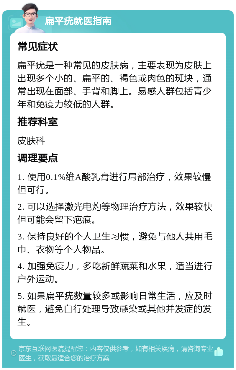 扁平疣就医指南 常见症状 扁平疣是一种常见的皮肤病，主要表现为皮肤上出现多个小的、扁平的、褐色或肉色的斑块，通常出现在面部、手背和脚上。易感人群包括青少年和免疫力较低的人群。 推荐科室 皮肤科 调理要点 1. 使用0.1%维A酸乳膏进行局部治疗，效果较慢但可行。 2. 可以选择激光电灼等物理治疗方法，效果较快但可能会留下疤痕。 3. 保持良好的个人卫生习惯，避免与他人共用毛巾、衣物等个人物品。 4. 加强免疫力，多吃新鲜蔬菜和水果，适当进行户外运动。 5. 如果扁平疣数量较多或影响日常生活，应及时就医，避免自行处理导致感染或其他并发症的发生。