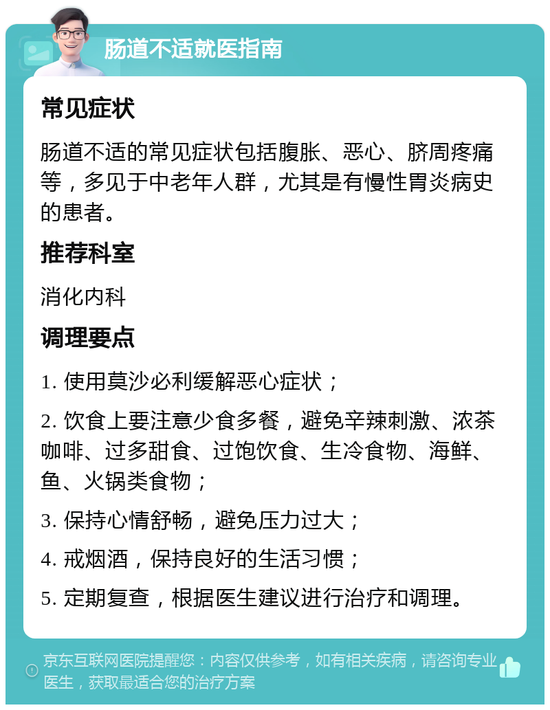 肠道不适就医指南 常见症状 肠道不适的常见症状包括腹胀、恶心、脐周疼痛等，多见于中老年人群，尤其是有慢性胃炎病史的患者。 推荐科室 消化内科 调理要点 1. 使用莫沙必利缓解恶心症状； 2. 饮食上要注意少食多餐，避免辛辣刺激、浓茶咖啡、过多甜食、过饱饮食、生冷食物、海鲜、鱼、火锅类食物； 3. 保持心情舒畅，避免压力过大； 4. 戒烟酒，保持良好的生活习惯； 5. 定期复查，根据医生建议进行治疗和调理。