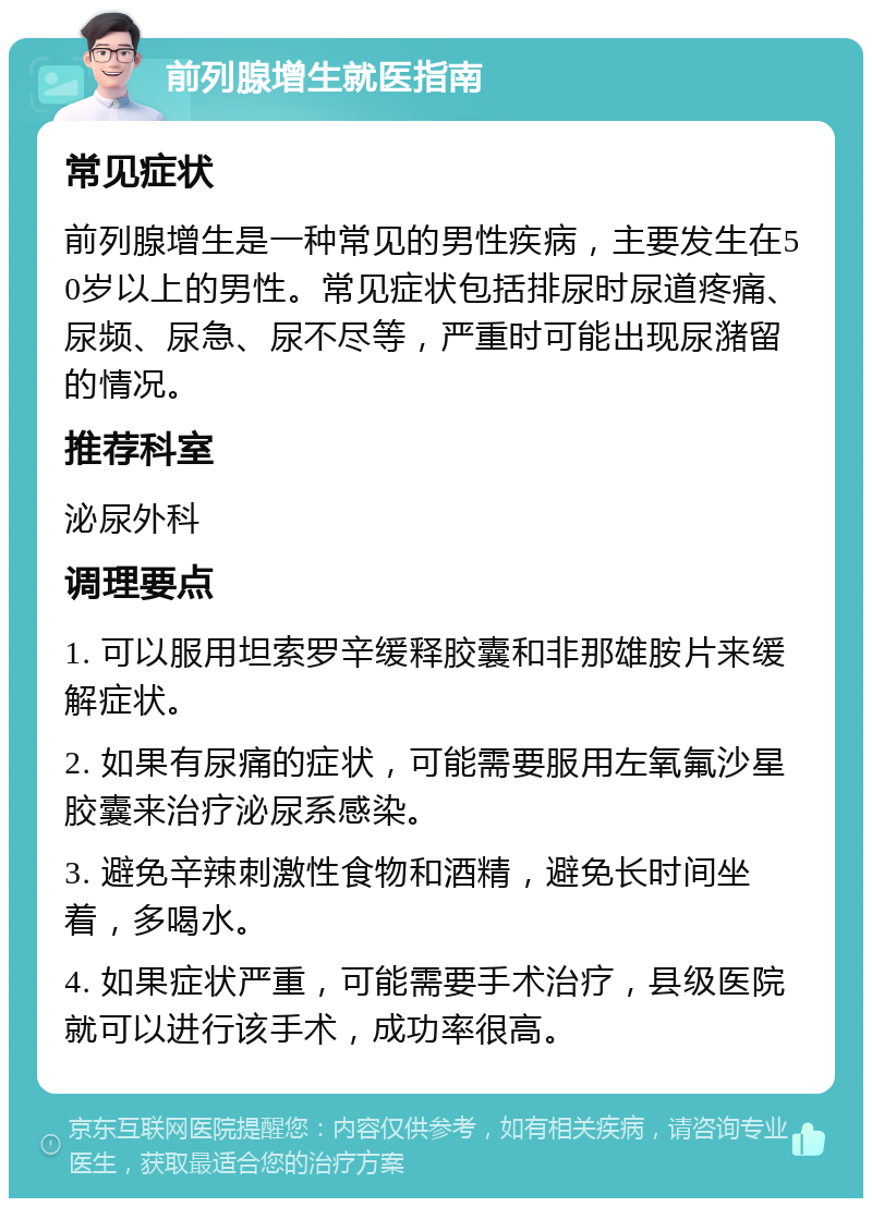 前列腺增生就医指南 常见症状 前列腺增生是一种常见的男性疾病，主要发生在50岁以上的男性。常见症状包括排尿时尿道疼痛、尿频、尿急、尿不尽等，严重时可能出现尿潴留的情况。 推荐科室 泌尿外科 调理要点 1. 可以服用坦索罗辛缓释胶囊和非那雄胺片来缓解症状。 2. 如果有尿痛的症状，可能需要服用左氧氟沙星胶囊来治疗泌尿系感染。 3. 避免辛辣刺激性食物和酒精，避免长时间坐着，多喝水。 4. 如果症状严重，可能需要手术治疗，县级医院就可以进行该手术，成功率很高。