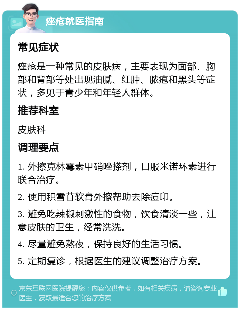 痤疮就医指南 常见症状 痤疮是一种常见的皮肤病，主要表现为面部、胸部和背部等处出现油腻、红肿、脓疱和黑头等症状，多见于青少年和年轻人群体。 推荐科室 皮肤科 调理要点 1. 外擦克林霉素甲硝唑搽剂，口服米诺环素进行联合治疗。 2. 使用积雪苷软膏外擦帮助去除痘印。 3. 避免吃辣椒刺激性的食物，饮食清淡一些，注意皮肤的卫生，经常洗洗。 4. 尽量避免熬夜，保持良好的生活习惯。 5. 定期复诊，根据医生的建议调整治疗方案。