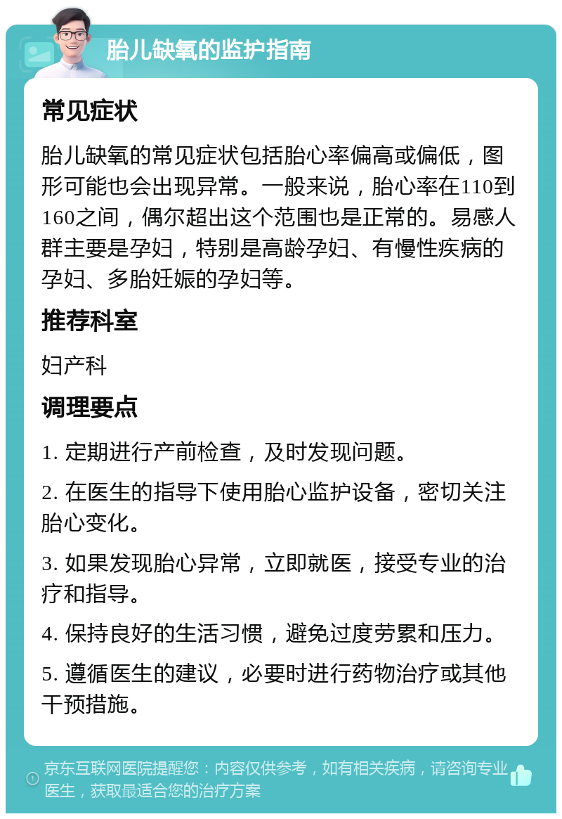 胎儿缺氧的监护指南 常见症状 胎儿缺氧的常见症状包括胎心率偏高或偏低，图形可能也会出现异常。一般来说，胎心率在110到160之间，偶尔超出这个范围也是正常的。易感人群主要是孕妇，特别是高龄孕妇、有慢性疾病的孕妇、多胎妊娠的孕妇等。 推荐科室 妇产科 调理要点 1. 定期进行产前检查，及时发现问题。 2. 在医生的指导下使用胎心监护设备，密切关注胎心变化。 3. 如果发现胎心异常，立即就医，接受专业的治疗和指导。 4. 保持良好的生活习惯，避免过度劳累和压力。 5. 遵循医生的建议，必要时进行药物治疗或其他干预措施。