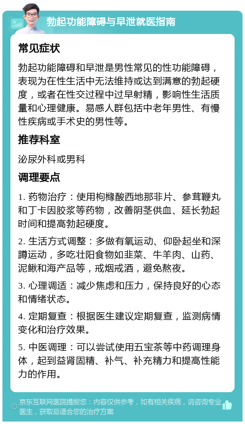 勃起功能障碍与早泄就医指南 常见症状 勃起功能障碍和早泄是男性常见的性功能障碍，表现为在性生活中无法维持或达到满意的勃起硬度，或者在性交过程中过早射精，影响性生活质量和心理健康。易感人群包括中老年男性、有慢性疾病或手术史的男性等。 推荐科室 泌尿外科或男科 调理要点 1. 药物治疗：使用枸橼酸西地那非片、参茸鞭丸和丁卡因胶浆等药物，改善阴茎供血、延长勃起时间和提高勃起硬度。 2. 生活方式调整：多做有氧运动、仰卧起坐和深蹲运动，多吃壮阳食物如韭菜、牛羊肉、山药、泥鳅和海产品等，戒烟戒酒，避免熬夜。 3. 心理调适：减少焦虑和压力，保持良好的心态和情绪状态。 4. 定期复查：根据医生建议定期复查，监测病情变化和治疗效果。 5. 中医调理：可以尝试使用五宝茶等中药调理身体，起到益肾固精、补气、补充精力和提高性能力的作用。