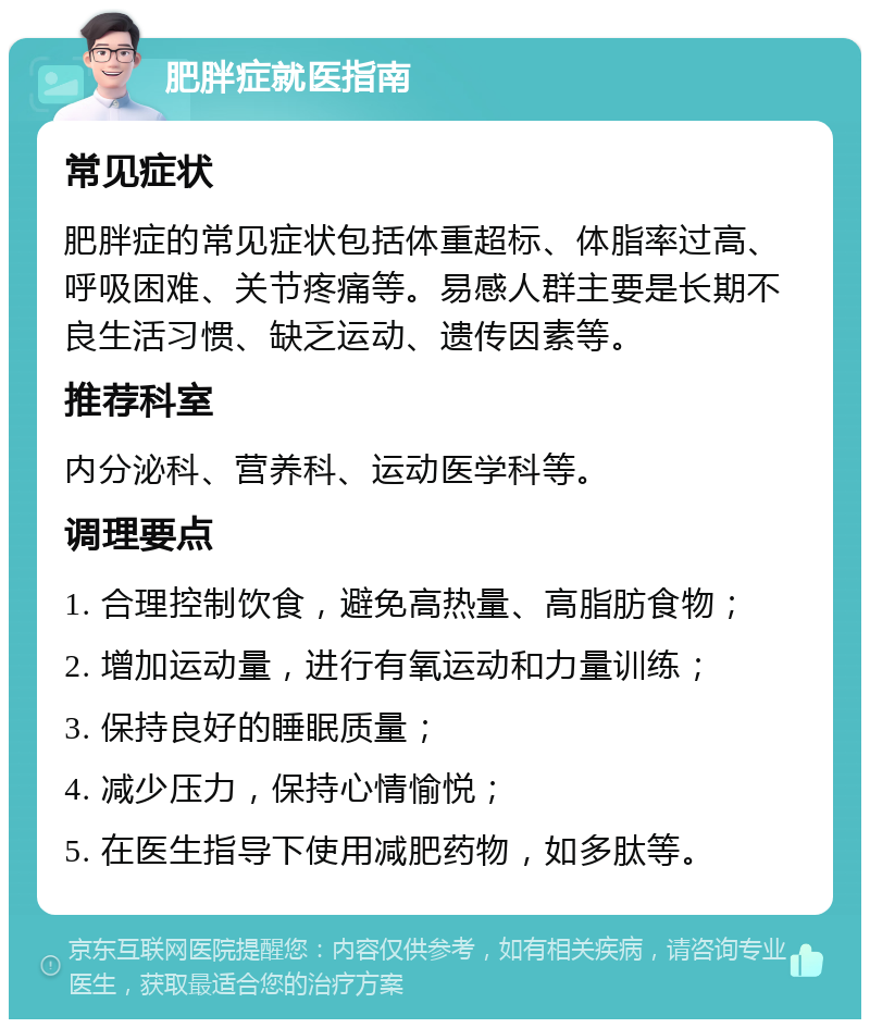 肥胖症就医指南 常见症状 肥胖症的常见症状包括体重超标、体脂率过高、呼吸困难、关节疼痛等。易感人群主要是长期不良生活习惯、缺乏运动、遗传因素等。 推荐科室 内分泌科、营养科、运动医学科等。 调理要点 1. 合理控制饮食，避免高热量、高脂肪食物； 2. 增加运动量，进行有氧运动和力量训练； 3. 保持良好的睡眠质量； 4. 减少压力，保持心情愉悦； 5. 在医生指导下使用减肥药物，如多肽等。