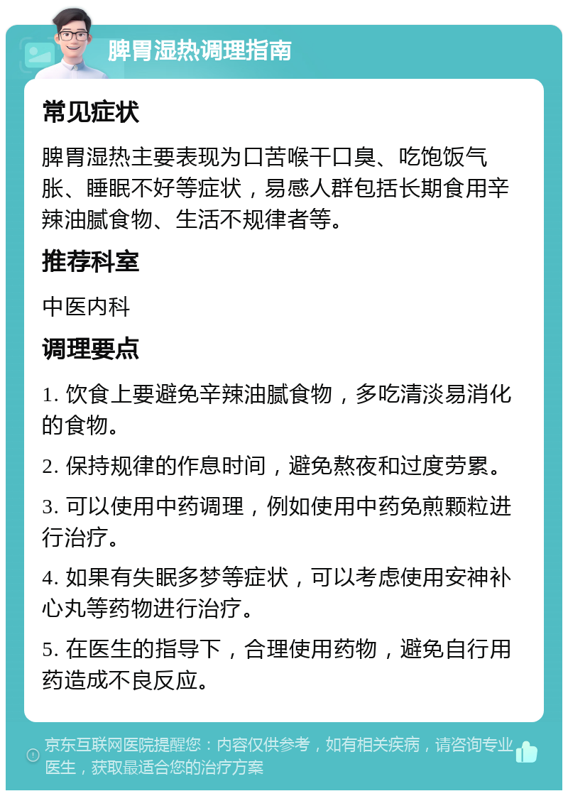 脾胃湿热调理指南 常见症状 脾胃湿热主要表现为口苦喉干口臭、吃饱饭气胀、睡眠不好等症状，易感人群包括长期食用辛辣油腻食物、生活不规律者等。 推荐科室 中医内科 调理要点 1. 饮食上要避免辛辣油腻食物，多吃清淡易消化的食物。 2. 保持规律的作息时间，避免熬夜和过度劳累。 3. 可以使用中药调理，例如使用中药免煎颗粒进行治疗。 4. 如果有失眠多梦等症状，可以考虑使用安神补心丸等药物进行治疗。 5. 在医生的指导下，合理使用药物，避免自行用药造成不良反应。