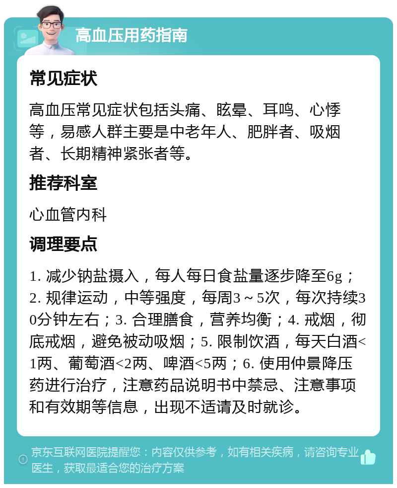 高血压用药指南 常见症状 高血压常见症状包括头痛、眩晕、耳鸣、心悸等，易感人群主要是中老年人、肥胖者、吸烟者、长期精神紧张者等。 推荐科室 心血管内科 调理要点 1. 减少钠盐摄入，每人每日食盐量逐步降至6g；2. 规律运动，中等强度，每周3～5次，每次持续30分钟左右；3. 合理膳食，营养均衡；4. 戒烟，彻底戒烟，避免被动吸烟；5. 限制饮酒，每天白酒<1两、葡萄酒<2两、啤酒<5两；6. 使用仲景降压药进行治疗，注意药品说明书中禁忌、注意事项和有效期等信息，出现不适请及时就诊。