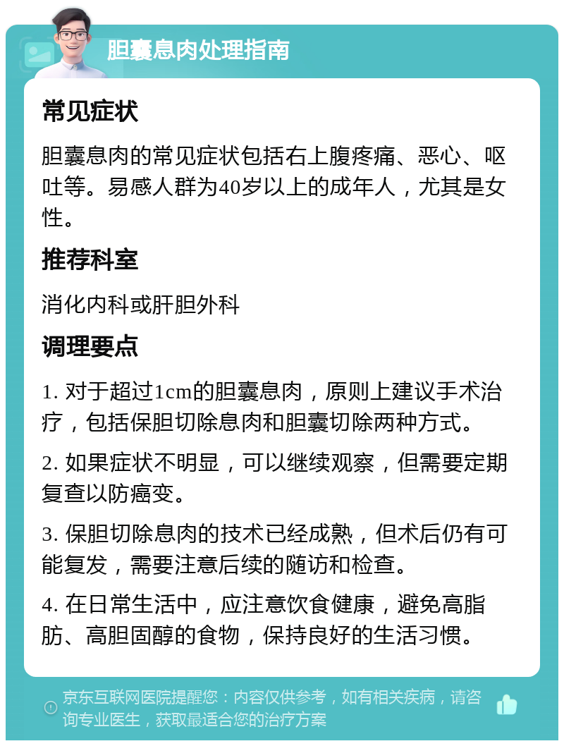 胆囊息肉处理指南 常见症状 胆囊息肉的常见症状包括右上腹疼痛、恶心、呕吐等。易感人群为40岁以上的成年人，尤其是女性。 推荐科室 消化内科或肝胆外科 调理要点 1. 对于超过1cm的胆囊息肉，原则上建议手术治疗，包括保胆切除息肉和胆囊切除两种方式。 2. 如果症状不明显，可以继续观察，但需要定期复查以防癌变。 3. 保胆切除息肉的技术已经成熟，但术后仍有可能复发，需要注意后续的随访和检查。 4. 在日常生活中，应注意饮食健康，避免高脂肪、高胆固醇的食物，保持良好的生活习惯。