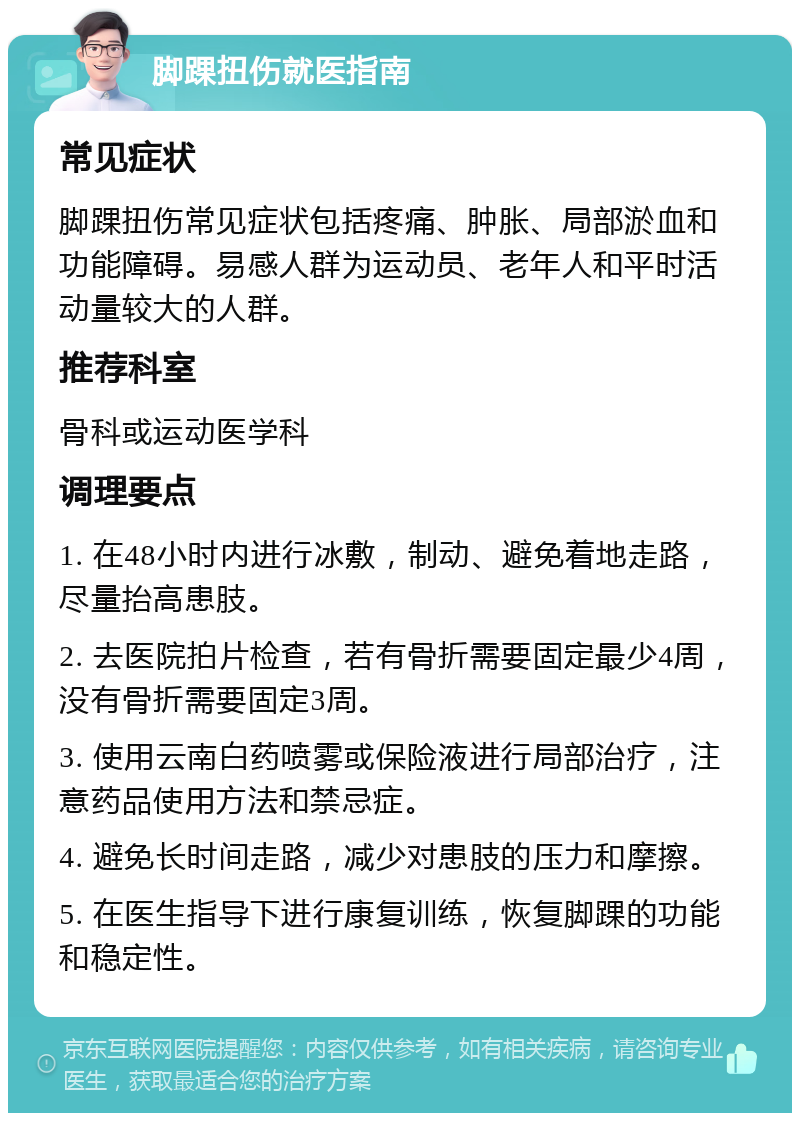 脚踝扭伤就医指南 常见症状 脚踝扭伤常见症状包括疼痛、肿胀、局部淤血和功能障碍。易感人群为运动员、老年人和平时活动量较大的人群。 推荐科室 骨科或运动医学科 调理要点 1. 在48小时内进行冰敷，制动、避免着地走路，尽量抬高患肢。 2. 去医院拍片检查，若有骨折需要固定最少4周，没有骨折需要固定3周。 3. 使用云南白药喷雾或保险液进行局部治疗，注意药品使用方法和禁忌症。 4. 避免长时间走路，减少对患肢的压力和摩擦。 5. 在医生指导下进行康复训练，恢复脚踝的功能和稳定性。