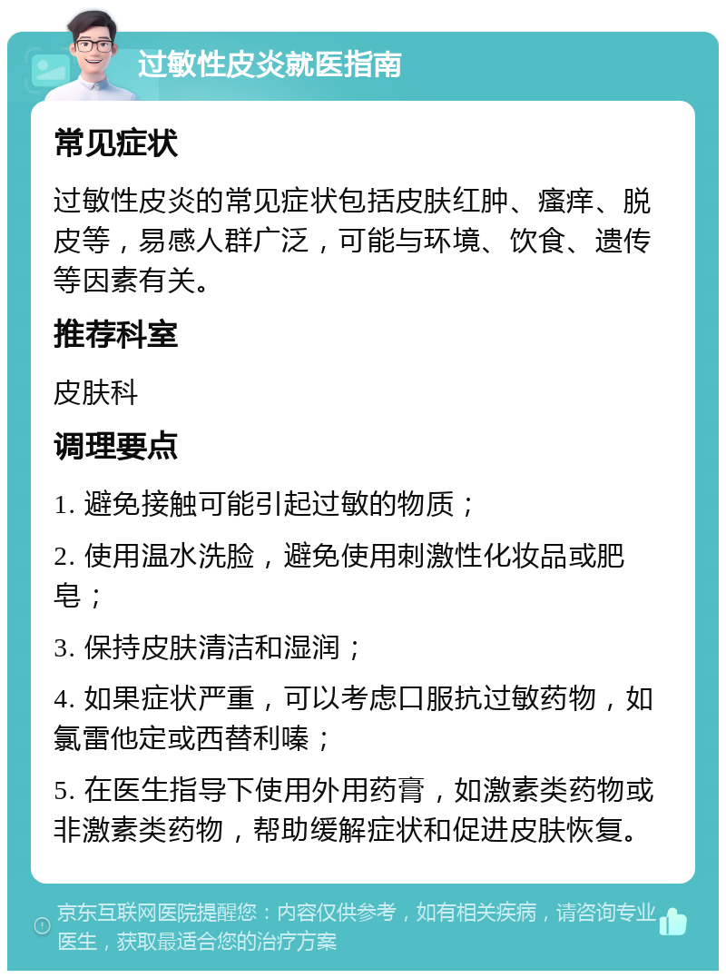 过敏性皮炎就医指南 常见症状 过敏性皮炎的常见症状包括皮肤红肿、瘙痒、脱皮等，易感人群广泛，可能与环境、饮食、遗传等因素有关。 推荐科室 皮肤科 调理要点 1. 避免接触可能引起过敏的物质； 2. 使用温水洗脸，避免使用刺激性化妆品或肥皂； 3. 保持皮肤清洁和湿润； 4. 如果症状严重，可以考虑口服抗过敏药物，如氯雷他定或西替利嗪； 5. 在医生指导下使用外用药膏，如激素类药物或非激素类药物，帮助缓解症状和促进皮肤恢复。