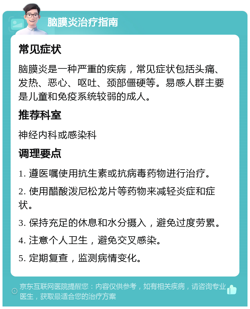 脑膜炎治疗指南 常见症状 脑膜炎是一种严重的疾病，常见症状包括头痛、发热、恶心、呕吐、颈部僵硬等。易感人群主要是儿童和免疫系统较弱的成人。 推荐科室 神经内科或感染科 调理要点 1. 遵医嘱使用抗生素或抗病毒药物进行治疗。 2. 使用醋酸泼尼松龙片等药物来减轻炎症和症状。 3. 保持充足的休息和水分摄入，避免过度劳累。 4. 注意个人卫生，避免交叉感染。 5. 定期复查，监测病情变化。