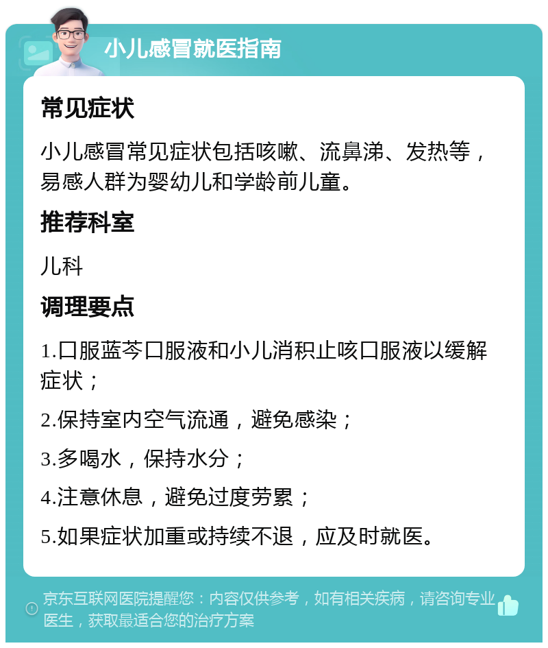 小儿感冒就医指南 常见症状 小儿感冒常见症状包括咳嗽、流鼻涕、发热等，易感人群为婴幼儿和学龄前儿童。 推荐科室 儿科 调理要点 1.口服蓝芩口服液和小儿消积止咳口服液以缓解症状； 2.保持室内空气流通，避免感染； 3.多喝水，保持水分； 4.注意休息，避免过度劳累； 5.如果症状加重或持续不退，应及时就医。