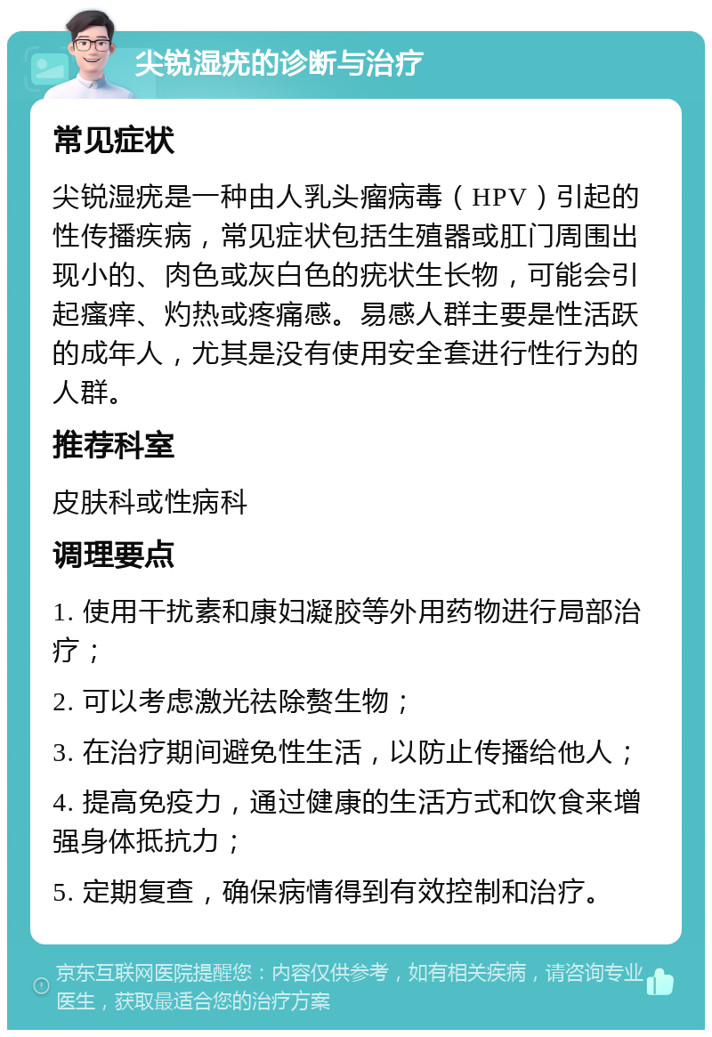 尖锐湿疣的诊断与治疗 常见症状 尖锐湿疣是一种由人乳头瘤病毒（HPV）引起的性传播疾病，常见症状包括生殖器或肛门周围出现小的、肉色或灰白色的疣状生长物，可能会引起瘙痒、灼热或疼痛感。易感人群主要是性活跃的成年人，尤其是没有使用安全套进行性行为的人群。 推荐科室 皮肤科或性病科 调理要点 1. 使用干扰素和康妇凝胶等外用药物进行局部治疗； 2. 可以考虑激光祛除赘生物； 3. 在治疗期间避免性生活，以防止传播给他人； 4. 提高免疫力，通过健康的生活方式和饮食来增强身体抵抗力； 5. 定期复查，确保病情得到有效控制和治疗。