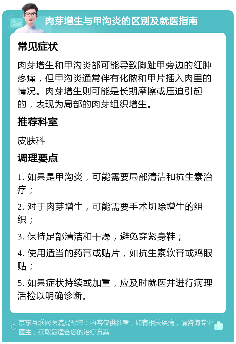 肉芽增生与甲沟炎的区别及就医指南 常见症状 肉芽增生和甲沟炎都可能导致脚趾甲旁边的红肿疼痛，但甲沟炎通常伴有化脓和甲片插入肉里的情况。肉芽增生则可能是长期摩擦或压迫引起的，表现为局部的肉芽组织增生。 推荐科室 皮肤科 调理要点 1. 如果是甲沟炎，可能需要局部清洁和抗生素治疗； 2. 对于肉芽增生，可能需要手术切除增生的组织； 3. 保持足部清洁和干燥，避免穿紧身鞋； 4. 使用适当的药膏或贴片，如抗生素软膏或鸡眼贴； 5. 如果症状持续或加重，应及时就医并进行病理活检以明确诊断。