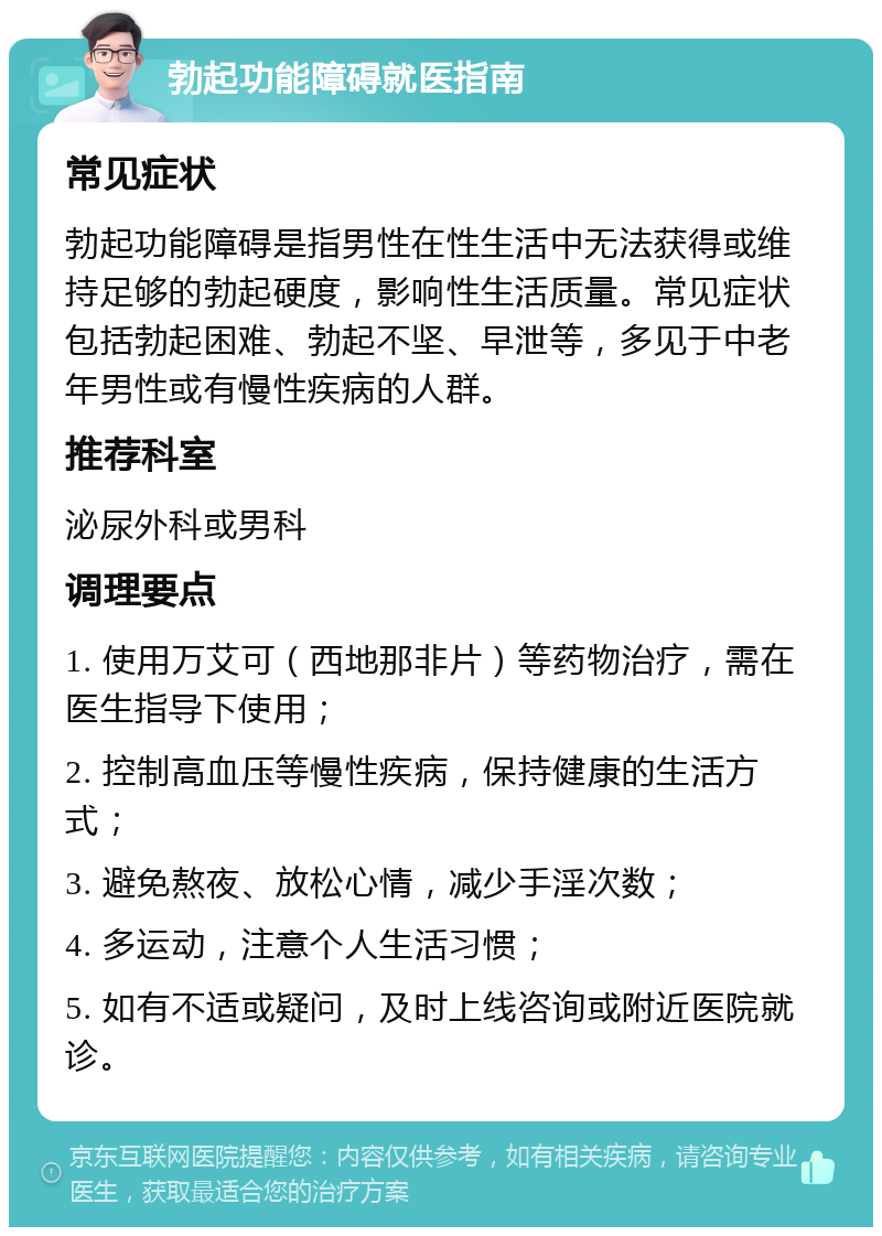 勃起功能障碍就医指南 常见症状 勃起功能障碍是指男性在性生活中无法获得或维持足够的勃起硬度，影响性生活质量。常见症状包括勃起困难、勃起不坚、早泄等，多见于中老年男性或有慢性疾病的人群。 推荐科室 泌尿外科或男科 调理要点 1. 使用万艾可（西地那非片）等药物治疗，需在医生指导下使用； 2. 控制高血压等慢性疾病，保持健康的生活方式； 3. 避免熬夜、放松心情，减少手淫次数； 4. 多运动，注意个人生活习惯； 5. 如有不适或疑问，及时上线咨询或附近医院就诊。