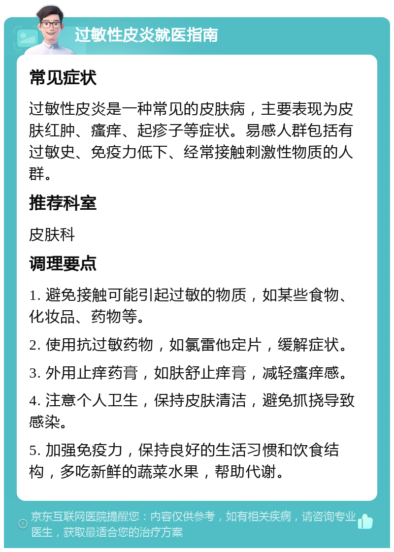 过敏性皮炎就医指南 常见症状 过敏性皮炎是一种常见的皮肤病，主要表现为皮肤红肿、瘙痒、起疹子等症状。易感人群包括有过敏史、免疫力低下、经常接触刺激性物质的人群。 推荐科室 皮肤科 调理要点 1. 避免接触可能引起过敏的物质，如某些食物、化妆品、药物等。 2. 使用抗过敏药物，如氯雷他定片，缓解症状。 3. 外用止痒药膏，如肤舒止痒膏，减轻瘙痒感。 4. 注意个人卫生，保持皮肤清洁，避免抓挠导致感染。 5. 加强免疫力，保持良好的生活习惯和饮食结构，多吃新鲜的蔬菜水果，帮助代谢。