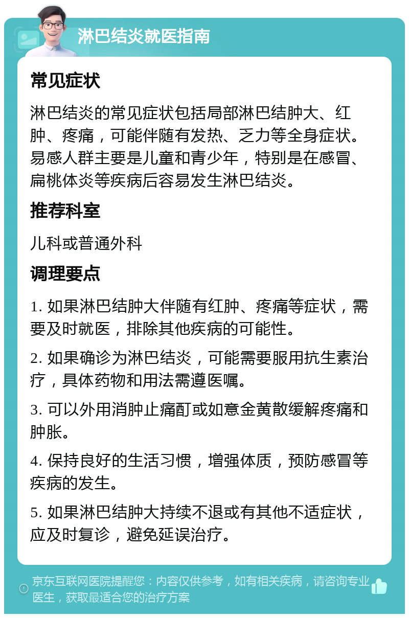 淋巴结炎就医指南 常见症状 淋巴结炎的常见症状包括局部淋巴结肿大、红肿、疼痛，可能伴随有发热、乏力等全身症状。易感人群主要是儿童和青少年，特别是在感冒、扁桃体炎等疾病后容易发生淋巴结炎。 推荐科室 儿科或普通外科 调理要点 1. 如果淋巴结肿大伴随有红肿、疼痛等症状，需要及时就医，排除其他疾病的可能性。 2. 如果确诊为淋巴结炎，可能需要服用抗生素治疗，具体药物和用法需遵医嘱。 3. 可以外用消肿止痛酊或如意金黄散缓解疼痛和肿胀。 4. 保持良好的生活习惯，增强体质，预防感冒等疾病的发生。 5. 如果淋巴结肿大持续不退或有其他不适症状，应及时复诊，避免延误治疗。