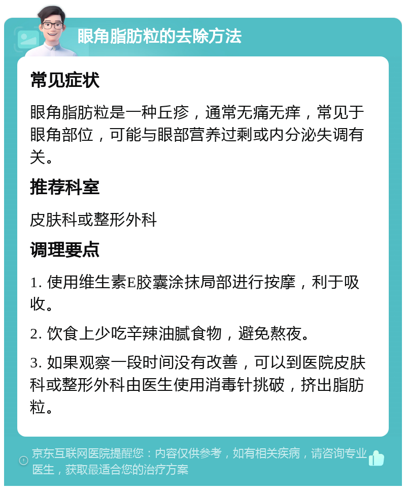 眼角脂肪粒的去除方法 常见症状 眼角脂肪粒是一种丘疹，通常无痛无痒，常见于眼角部位，可能与眼部营养过剩或内分泌失调有关。 推荐科室 皮肤科或整形外科 调理要点 1. 使用维生素E胶囊涂抹局部进行按摩，利于吸收。 2. 饮食上少吃辛辣油腻食物，避免熬夜。 3. 如果观察一段时间没有改善，可以到医院皮肤科或整形外科由医生使用消毒针挑破，挤出脂肪粒。