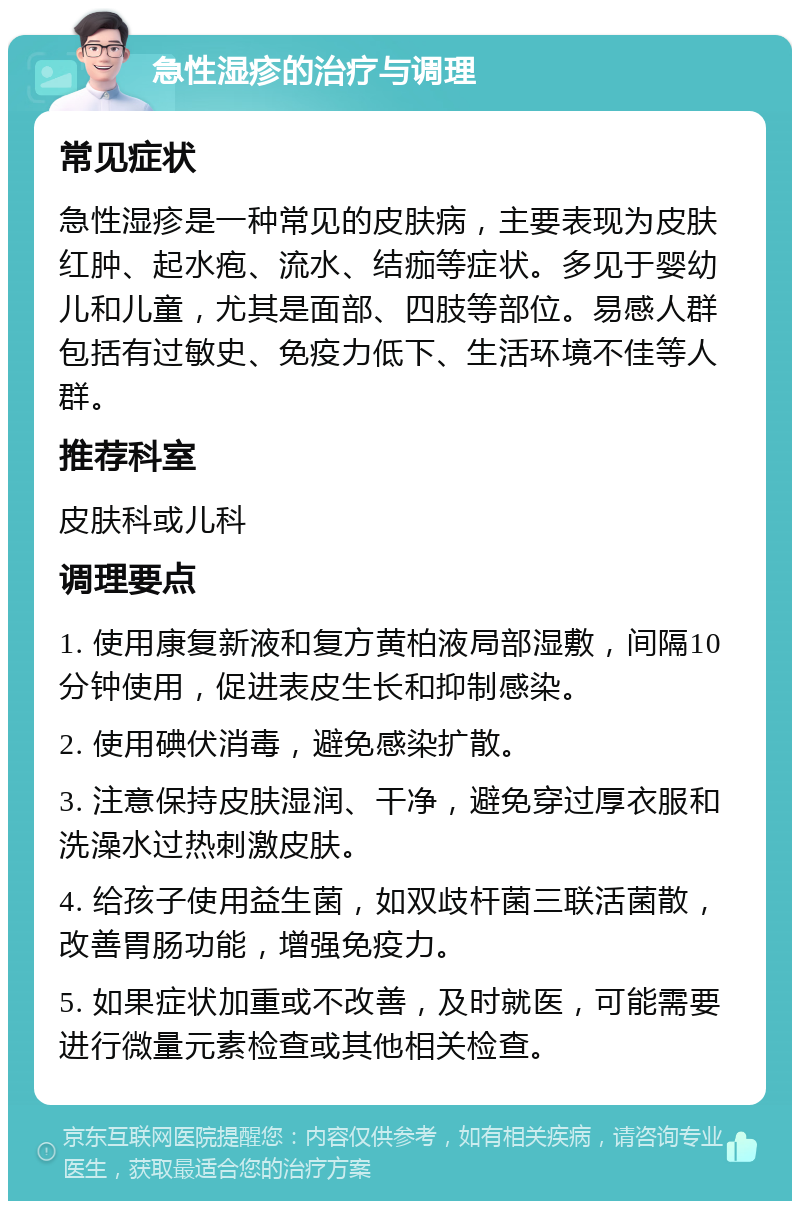 急性湿疹的治疗与调理 常见症状 急性湿疹是一种常见的皮肤病，主要表现为皮肤红肿、起水疱、流水、结痂等症状。多见于婴幼儿和儿童，尤其是面部、四肢等部位。易感人群包括有过敏史、免疫力低下、生活环境不佳等人群。 推荐科室 皮肤科或儿科 调理要点 1. 使用康复新液和复方黄柏液局部湿敷，间隔10分钟使用，促进表皮生长和抑制感染。 2. 使用碘伏消毒，避免感染扩散。 3. 注意保持皮肤湿润、干净，避免穿过厚衣服和洗澡水过热刺激皮肤。 4. 给孩子使用益生菌，如双歧杆菌三联活菌散，改善胃肠功能，增强免疫力。 5. 如果症状加重或不改善，及时就医，可能需要进行微量元素检查或其他相关检查。