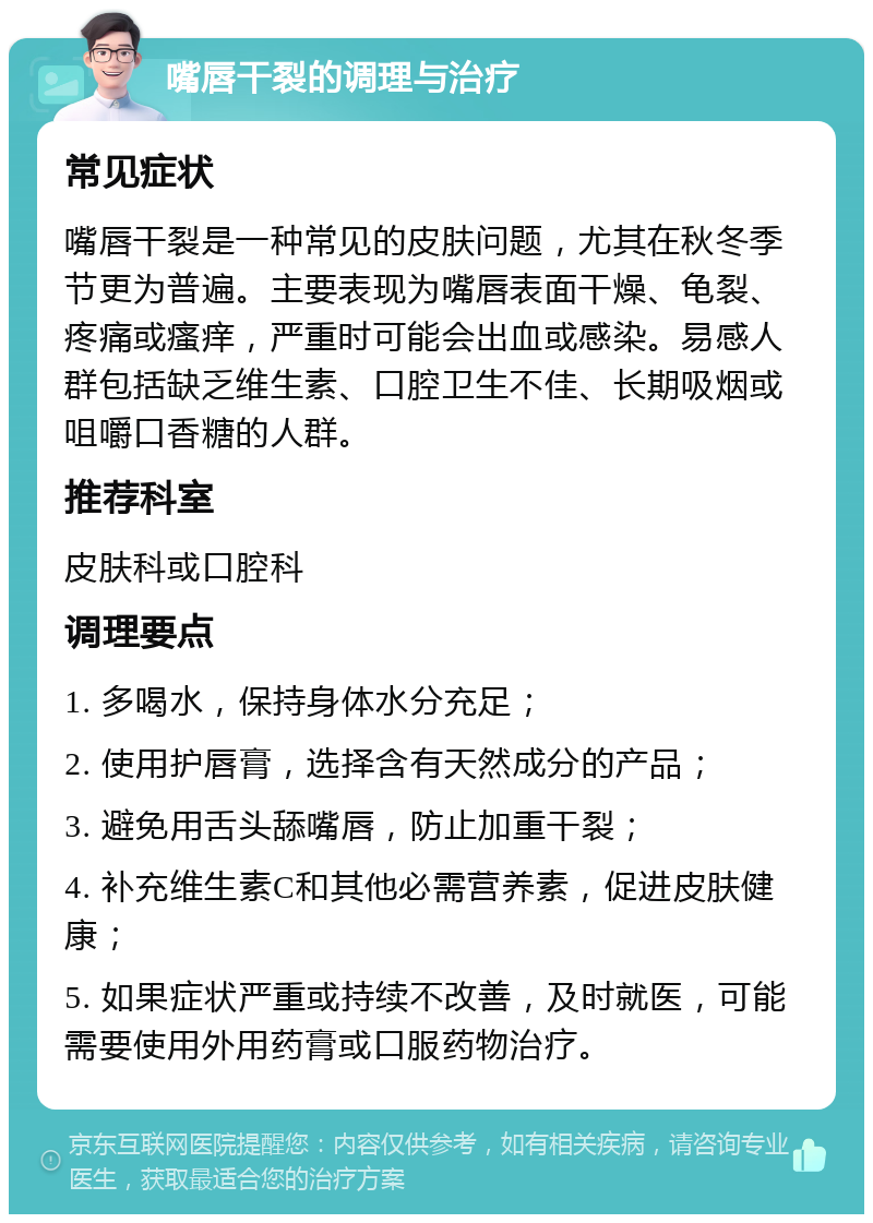 嘴唇干裂的调理与治疗 常见症状 嘴唇干裂是一种常见的皮肤问题，尤其在秋冬季节更为普遍。主要表现为嘴唇表面干燥、龟裂、疼痛或瘙痒，严重时可能会出血或感染。易感人群包括缺乏维生素、口腔卫生不佳、长期吸烟或咀嚼口香糖的人群。 推荐科室 皮肤科或口腔科 调理要点 1. 多喝水，保持身体水分充足； 2. 使用护唇膏，选择含有天然成分的产品； 3. 避免用舌头舔嘴唇，防止加重干裂； 4. 补充维生素C和其他必需营养素，促进皮肤健康； 5. 如果症状严重或持续不改善，及时就医，可能需要使用外用药膏或口服药物治疗。