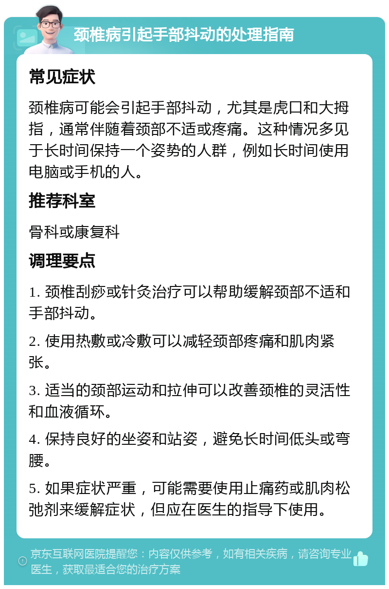 颈椎病引起手部抖动的处理指南 常见症状 颈椎病可能会引起手部抖动，尤其是虎口和大拇指，通常伴随着颈部不适或疼痛。这种情况多见于长时间保持一个姿势的人群，例如长时间使用电脑或手机的人。 推荐科室 骨科或康复科 调理要点 1. 颈椎刮痧或针灸治疗可以帮助缓解颈部不适和手部抖动。 2. 使用热敷或冷敷可以减轻颈部疼痛和肌肉紧张。 3. 适当的颈部运动和拉伸可以改善颈椎的灵活性和血液循环。 4. 保持良好的坐姿和站姿，避免长时间低头或弯腰。 5. 如果症状严重，可能需要使用止痛药或肌肉松弛剂来缓解症状，但应在医生的指导下使用。